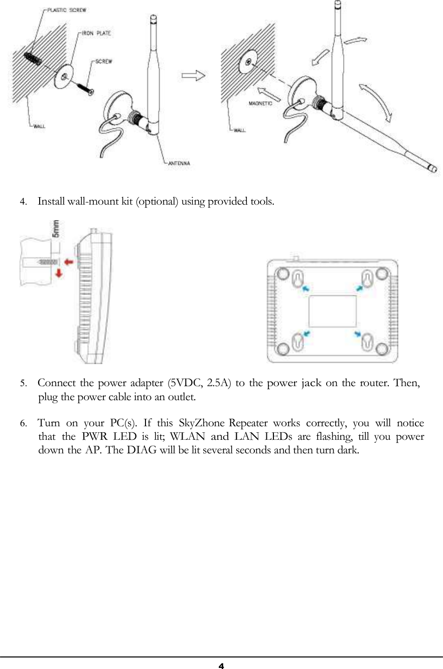 4          4. Install wall-mount kit (optional) using provided tools.    5. Connect the power adapter (5VDC, 2.5A) to the power jack on the router. Then, plug the power cable into an outlet.  6. Turn  on  your  PC(s).  If  this  SkyZhone Repeater  works  correctly,  you  will  notice that  the PWR LED  is  lit;  WLAN and LAN  LEDs  are  flashing,  till  you  power down the AP. The DIAG will be lit several seconds and then turn dark. 