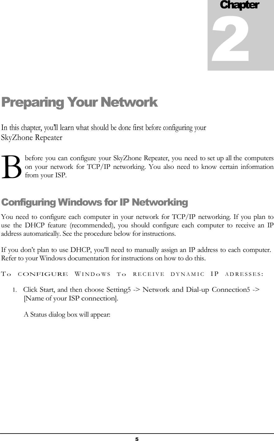 5    BChapter 2    Preparing Your Network   In this chapter, you’ll learn what should be done first before configuring your SkyZhone Repeater   before you can configure your SkyZhone Repeater, you need to set up all the computers   on your network for TCP/IP networking. You also need to know certain information from your ISP.   Configuring Windows for IP Networking  You need to configure each computer in your network for TCP/IP networking. If you plan to use  the  DHCP  feature  (recommended),  you  should  configure  each  computer  to  receive  an  IP address automatically. See the procedure below for instructions.  If you don’t plan to use DHCP, you’ll need to manually assign an IP address to each computer. Refer to your Windows documentation for instructions on how to do this.  T o   C ONFIGURE   W I N D o W S   T o   R E C E I V E   D Y N A M I C   I P   A D R E S S E S :  1. Click Start, and then choose Setting5 -&gt; Network and Dial-up Connection5 -&gt; [Name of your ISP connection].  A Status dialog box will appear: 