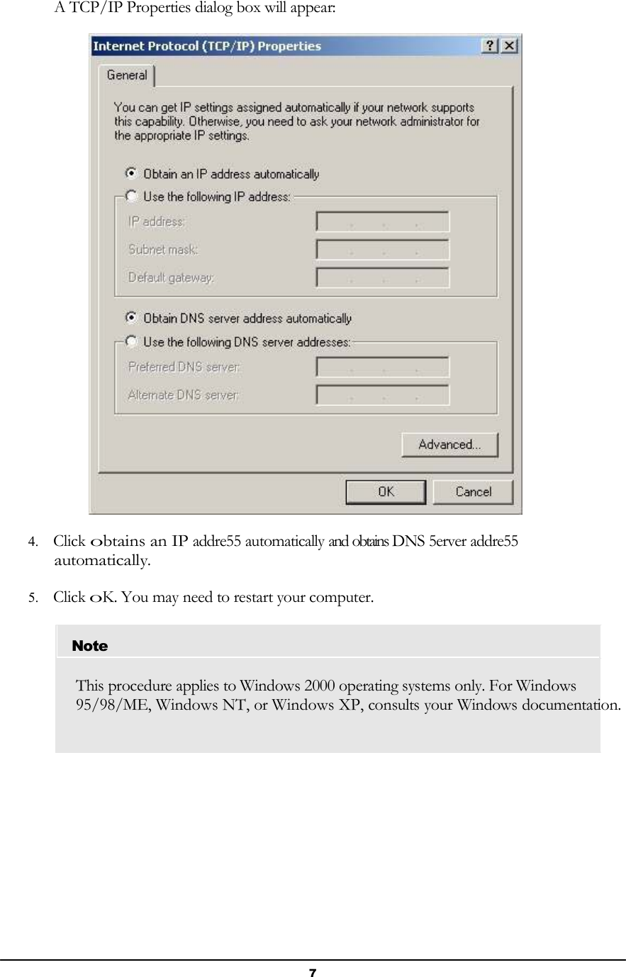 7       A TCP/IP Properties dialog box will appear:    4. Click obtains an IP addre55 automatically and obtains DNS 5erver addre55 automatically.  5. Click oK. You may need to restart your computer.   Note   This procedure applies to Windows 2000 operating systems only. For Windows 95/98/ME, Windows NT, or Windows XP, consults your Windows documentation. 