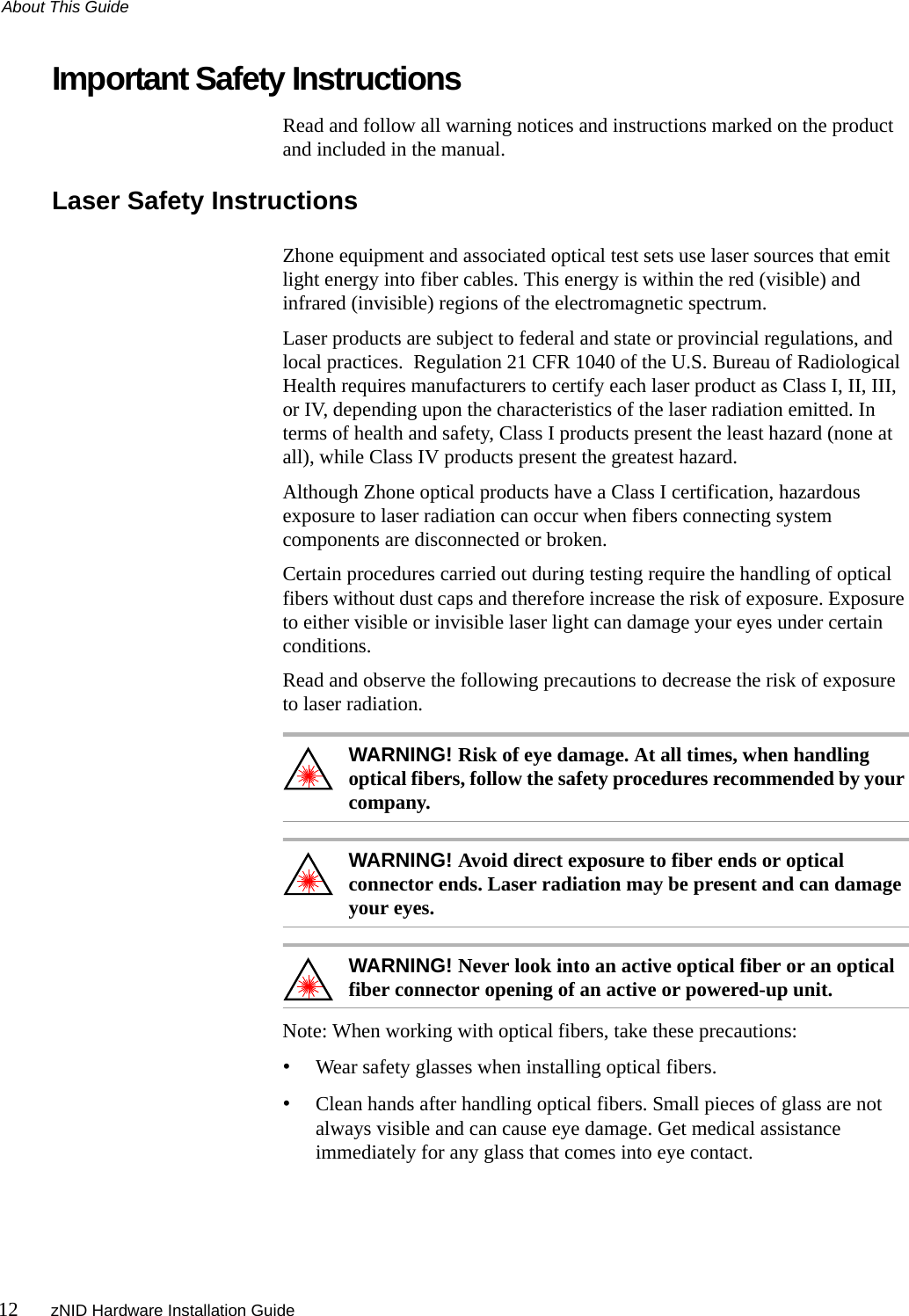 About This Guide12 zNID Hardware Installation GuideImportant Safety InstructionsRead and follow all warning notices and instructions marked on the product and included in the manual.Laser Safety InstructionsZhone equipment and associated optical test sets use laser sources that emit light energy into fiber cables. This energy is within the red (visible) and infrared (invisible) regions of the electromagnetic spectrum.Laser products are subject to federal and state or provincial regulations, and local practices.  Regulation 21 CFR 1040 of the U.S. Bureau of Radiological Health requires manufacturers to certify each laser product as Class I, II, III, or IV, depending upon the characteristics of the laser radiation emitted. In terms of health and safety, Class I products present the least hazard (none at all), while Class IV products present the greatest hazard.Although Zhone optical products have a Class I certification, hazardous exposure to laser radiation can occur when fibers connecting system components are disconnected or broken.Certain procedures carried out during testing require the handling of optical fibers without dust caps and therefore increase the risk of exposure. Exposure to either visible or invisible laser light can damage your eyes under certain conditions.Read and observe the following precautions to decrease the risk of exposure to laser radiation.WARNING! Risk of eye damage. At all times, when handling optical fibers, follow the safety procedures recommended by your company.WARNING! Avoid direct exposure to fiber ends or optical connector ends. Laser radiation may be present and can damage your eyes.WARNING! Never look into an active optical fiber or an optical fiber connector opening of an active or powered-up unit.Note: When working with optical fibers, take these precautions:•Wear safety glasses when installing optical fibers.•Clean hands after handling optical fibers. Small pieces of glass are not always visible and can cause eye damage. Get medical assistance immediately for any glass that comes into eye contact.