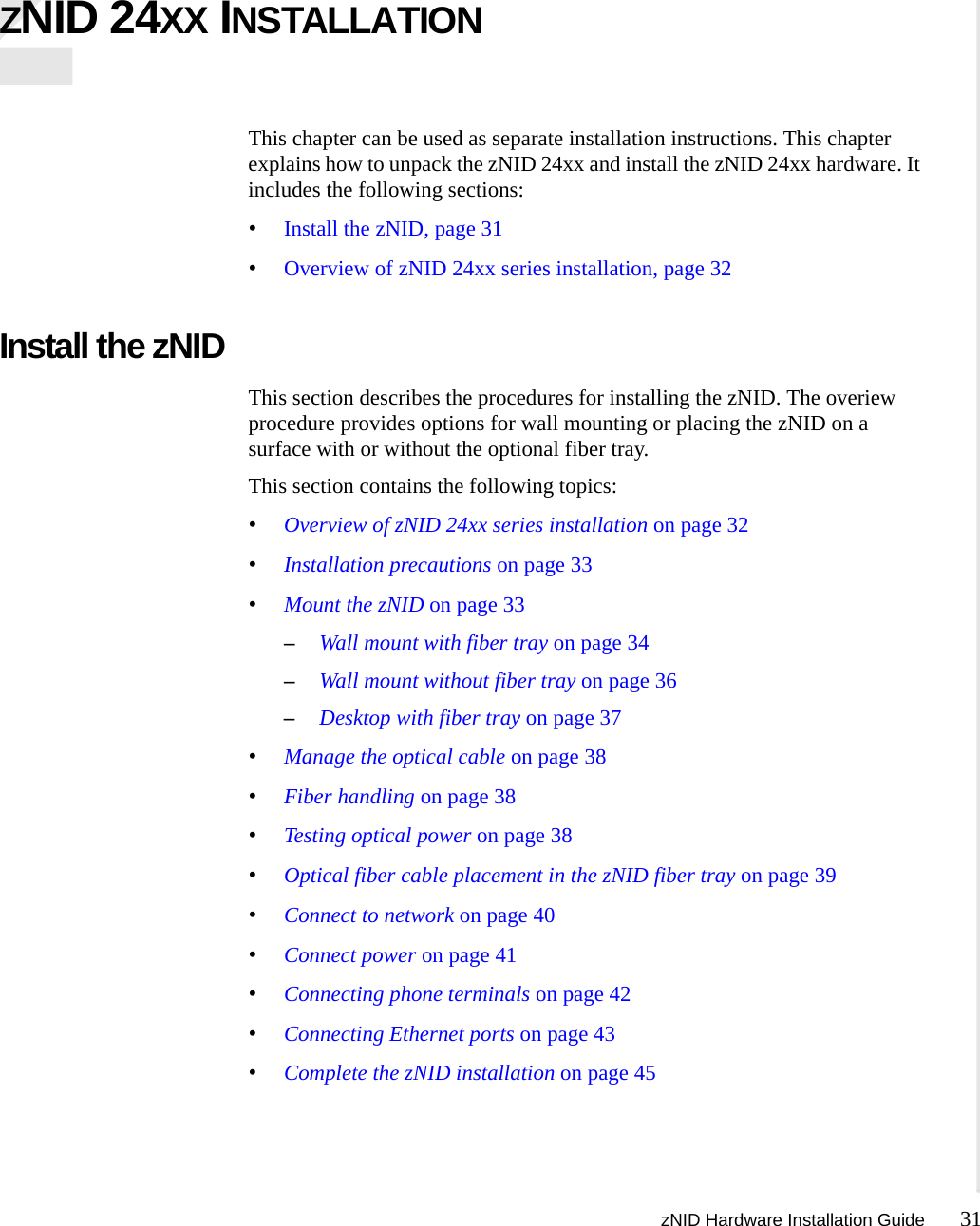 zNID Hardware Installation Guide 31  ZNID 24XX INSTALLATIONThis chapter can be used as separate installation instructions. This chapter explains how to unpack the zNID 24xx and install the zNID 24xx hardware. It includes the following sections:•Install the zNID, page 31•Overview of zNID 24xx series installation, page 32Install the zNIDThis section describes the procedures for installing the zNID. The overiew procedure provides options for wall mounting or placing the zNID on a surface with or without the optional fiber tray.This section contains the following topics:•Overview of zNID 24xx series installation on page 32•Installation precautions on page 33•Mount the zNID on page 33–Wall mount with fiber tray on page 34–Wall mount without fiber tray on page 36–Desktop with fiber tray on page 37•Manage the optical cable on page 38•Fiber handling on page 38•Testing optical power on page 38•Optical fiber cable placement in the zNID fiber tray on page 39•Connect to network on page 40•Connect power on page 41•Connecting phone terminals on page 42•Connecting Ethernet ports on page 43•Complete the zNID installation on page 45