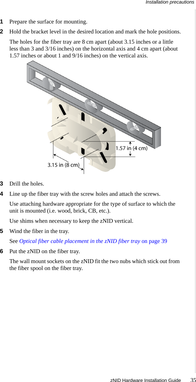 Installation precautions zNID Hardware Installation Guide 35  1Prepare the surface for mounting.2Hold the bracket level in the desired location and mark the hole positions.The holes for the fiber tray are 8 cm apart (about 3.15 inches or a little less than 3 and 3/16 inches) on the horizontal axis and 4 cm apart (about 1.57 inches or about 1 and 9/16 inches) on the vertical axis.3Drill the holes.4Line up the fiber tray with the screw holes and attach the screws.Use attaching hardware appropriate for the type of surface to which the unit is mounted (i.e. wood, brick, CB, etc.). Use shims when necessary to keep the zNID vertical.5Wind the fiber in the tray.See Optical fiber cable placement in the zNID fiber tray on page 396Put the zNID on the fiber tray.The wall mount sockets on the zNID fit the two nubs which stick out from the fiber spool on the fiber tray.