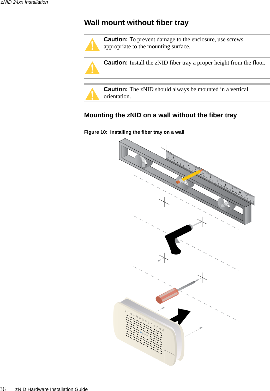 zNID 24xx Installation36 zNID Hardware Installation Guide  Wall mount without fiber trayCaution: To prevent damage to the enclosure, use screws appropriate to the mounting surface.Caution: Install the zNID fiber tray a proper height from the floor.Caution: The zNID should always be mounted in a vertical orientation.Mounting the zNID on a wall without the fiber trayFigure 10:  Installing the fiber tray on a wall