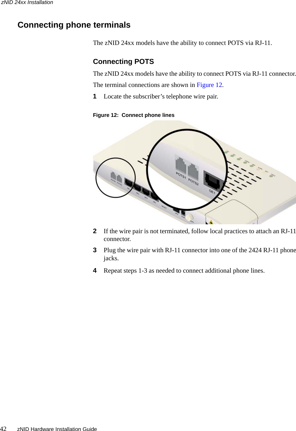 zNID 24xx Installation42 zNID Hardware Installation Guide  Connecting phone terminalsThe zNID 24xx models have the ability to connect POTS via RJ-11. Connecting POTSThe zNID 24xx models have the ability to connect POTS via RJ-11 connector. The terminal connections are shown in Figure 12.1Locate the subscriber’s telephone wire pair.Figure 12:  Connect phone lines2If the wire pair is not terminated, follow local practices to attach an RJ-11 connector.3Plug the wire pair with RJ-11 connector into one of the 2424 RJ-11 phone jacks.4Repeat steps 1-3 as needed to connect additional phone lines.