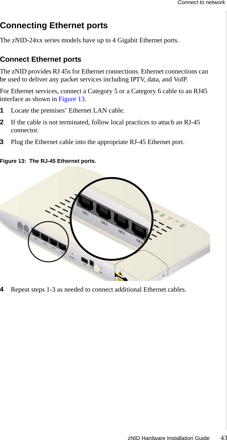 Connect to network zNID Hardware Installation Guide 43  Connecting Ethernet portsThe zNID-24xx series models have up to 4 Gigabit Ethernet ports. Connect Ethernet portsThe zNID provides RJ 45s for Ethernet connections. Ethernet connections can be used to deliver any packet services including IPTV, data, and VoIP.For Ethernet services, connect a Category 5 or a Category 6 cable to an RJ45 interface as shown in Figure 13.1Locate the premises’ Ethernet LAN cable.2If the cable is not terminated, follow local practices to attach an RJ-45 connector.3Plug the Ethernet cable into the appropriate RJ-45 Ethernet port.Figure 13:  The RJ-45 Ethernet ports.4Repeat steps 1-3 as needed to connect additional Ethernet cables.