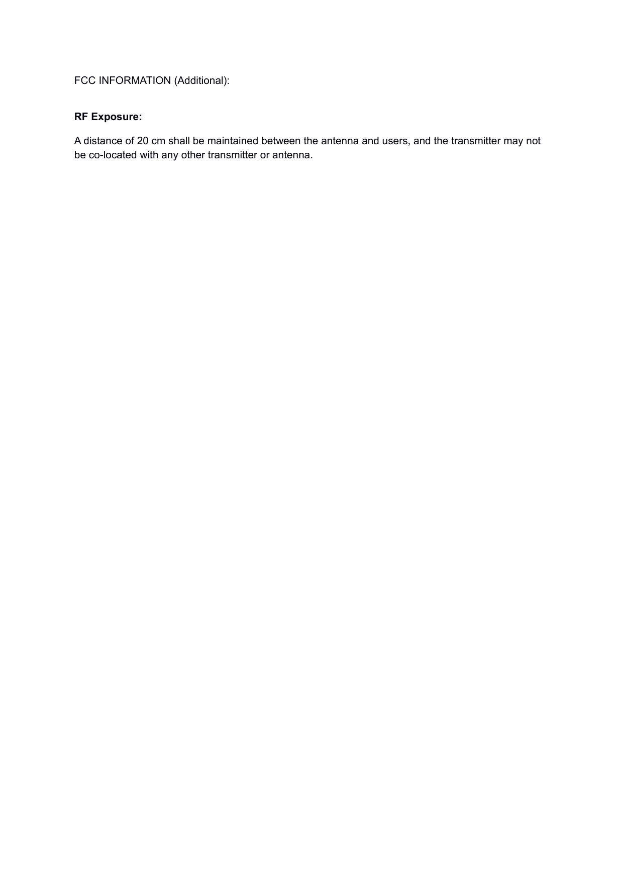 FCC INFORMATION (Additional):  RF Exposure: A distance of 20 cm shall be maintained between the antenna and users, and the transmitter may not be co-located with any other transmitter or antenna.