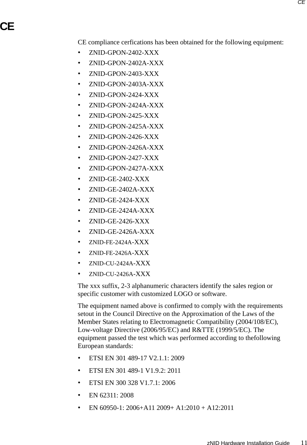 CE zNID Hardware Installation Guide 11CECE compliance cerfications has been obtained for the following equipment: •ZNID-GPON-2402-XXX•ZNID-GPON-2402A-XXX•ZNID-GPON-2403-XXX•ZNID-GPON-2403A-XXX•ZNID-GPON-2424-XXX•ZNID-GPON-2424A-XXX•ZNID-GPON-2425-XXX•ZNID-GPON-2425A-XXX•ZNID-GPON-2426-XXX•ZNID-GPON-2426A-XXX•ZNID-GPON-2427-XXX•ZNID-GPON-2427A-XXX•ZNID-GE-2402-XXX•ZNID-GE-2402A-XXX•ZNID-GE-2424-XXX•ZNID-GE-2424A-XXX•ZNID-GE-2426-XXX•ZNID-GE-2426A-XXX•ZNID-FE-2424A-XXX•ZNID-FE-2426A-XXX•ZNID-CU-2424A-XXX•ZNID-CU-2426A-XXXThe xxx suffix, 2-3 alphanumeric characters identify the sales region or specific customer with customized LOGO or software.The equipment named above is confirmed to comply with the requirements setout in the Council Directive on the Approximation of the Laws of the Member States relating to Electromagnetic Compatibility (2004/108/EC), Low-voltage Directive (2006/95/EC) and R&amp;TTE (1999/5/EC). The equipment passed the test which was performed according to thefollowing European standards:•ETSI EN 301 489-17 V2.1.1: 2009•ETSI EN 301 489-1 V1.9.2: 2011•ETSI EN 300 328 V1.7.1: 2006•EN 62311: 2008•EN 60950-1: 2006+A11 2009+ A1:2010 + A12:2011