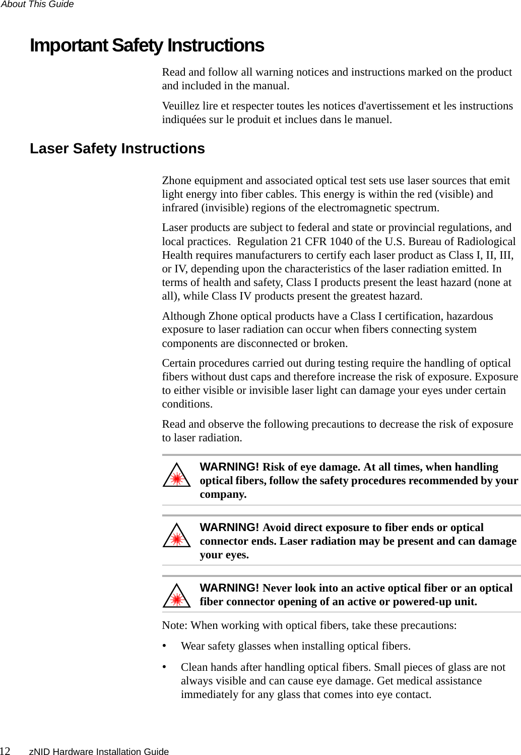 About This Guide12 zNID Hardware Installation GuideImportant Safety InstructionsRead and follow all warning notices and instructions marked on the product and included in the manual.Veuillez lire et respecter toutes les notices d&apos;avertissement et les instructions indiquées sur le produit et inclues dans le manuel.Laser Safety InstructionsZhone equipment and associated optical test sets use laser sources that emit light energy into fiber cables. This energy is within the red (visible) and infrared (invisible) regions of the electromagnetic spectrum.Laser products are subject to federal and state or provincial regulations, and local practices.  Regulation 21 CFR 1040 of the U.S. Bureau of Radiological Health requires manufacturers to certify each laser product as Class I, II, III, or IV, depending upon the characteristics of the laser radiation emitted. In terms of health and safety, Class I products present the least hazard (none at all), while Class IV products present the greatest hazard.Although Zhone optical products have a Class I certification, hazardous exposure to laser radiation can occur when fibers connecting system components are disconnected or broken.Certain procedures carried out during testing require the handling of optical fibers without dust caps and therefore increase the risk of exposure. Exposure to either visible or invisible laser light can damage your eyes under certain conditions.Read and observe the following precautions to decrease the risk of exposure to laser radiation.WARNING! Risk of eye damage. At all times, when handling optical fibers, follow the safety procedures recommended by your company.WARNING! Avoid direct exposure to fiber ends or optical connector ends. Laser radiation may be present and can damage your eyes.WARNING! Never look into an active optical fiber or an optical fiber connector opening of an active or powered-up unit.Note: When working with optical fibers, take these precautions:•Wear safety glasses when installing optical fibers.•Clean hands after handling optical fibers. Small pieces of glass are not always visible and can cause eye damage. Get medical assistance immediately for any glass that comes into eye contact.