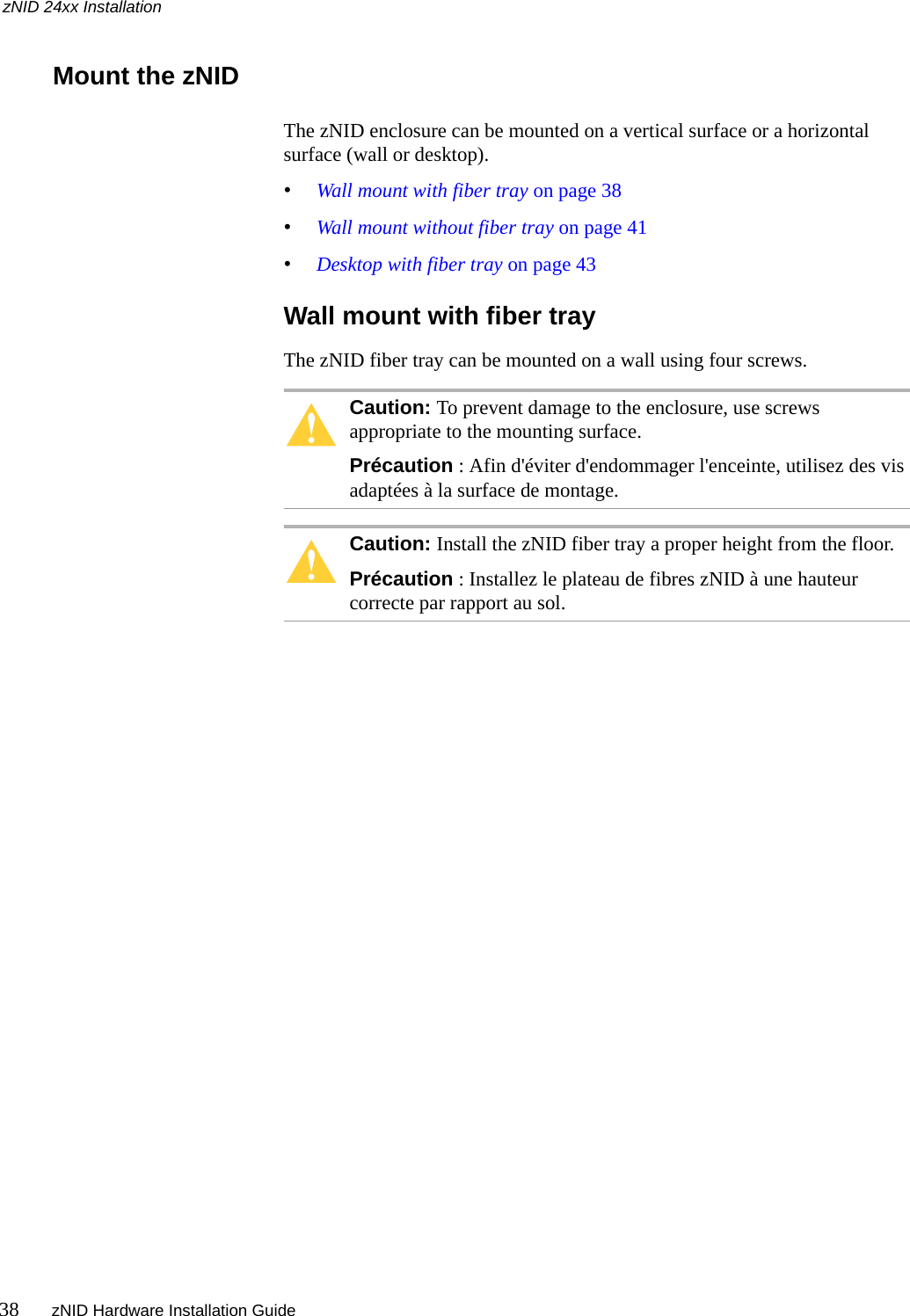 zNID 24xx Installation38 zNID Hardware Installation Guide  Mount the zNIDThe zNID enclosure can be mounted on a vertical surface or a horizontal surface (wall or desktop).•Wall mount with fiber tray on page 38•Wall mount without fiber tray on page 41•Desktop with fiber tray on page 43Wall mount with fiber trayThe zNID fiber tray can be mounted on a wall using four screws. Caution: To prevent damage to the enclosure, use screws appropriate to the mounting surface.Précaution : Afin d&apos;éviter d&apos;endommager l&apos;enceinte, utilisez des vis adaptées à la surface de montage.Caution: Install the zNID fiber tray a proper height from the floor.Précaution : Installez le plateau de fibres zNID à une hauteur correcte par rapport au sol.