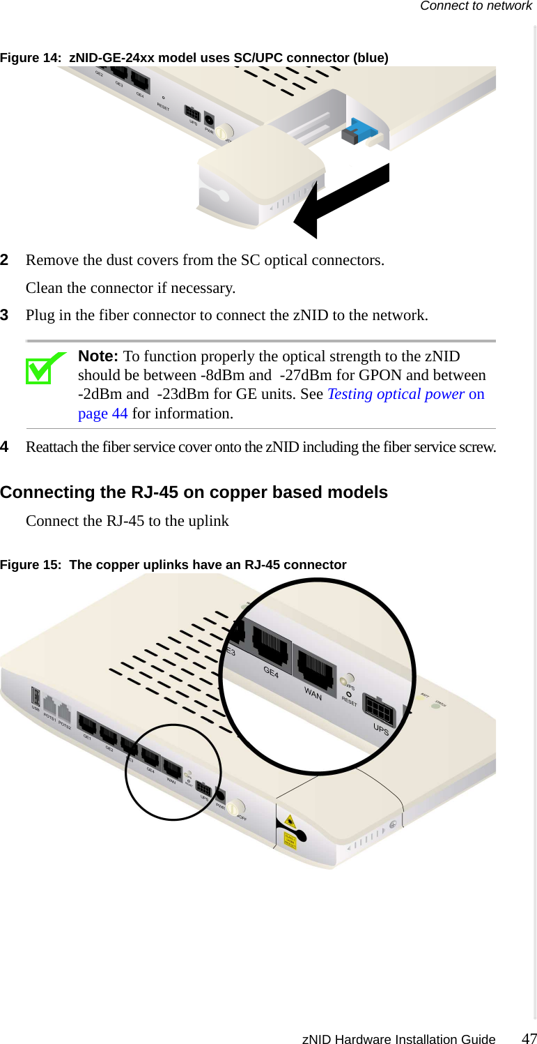 Connect to network zNID Hardware Installation Guide 47  Figure 14:  zNID-GE-24xx model uses SC/UPC connector (blue)2Remove the dust covers from the SC optical connectors. Clean the connector if necessary.3Plug in the fiber connector to connect the zNID to the network.Note: To function properly the optical strength to the zNID should be between -8dBm and  -27dBm for GPON and between -2dBm and  -23dBm for GE units. See Testing optical power on page 44 for information.4Reattach the fiber service cover onto the zNID including the fiber service screw.Connecting the RJ-45 on copper based modelsConnect the RJ-45 to the uplinkFigure 15:  The copper uplinks have an RJ-45 connector