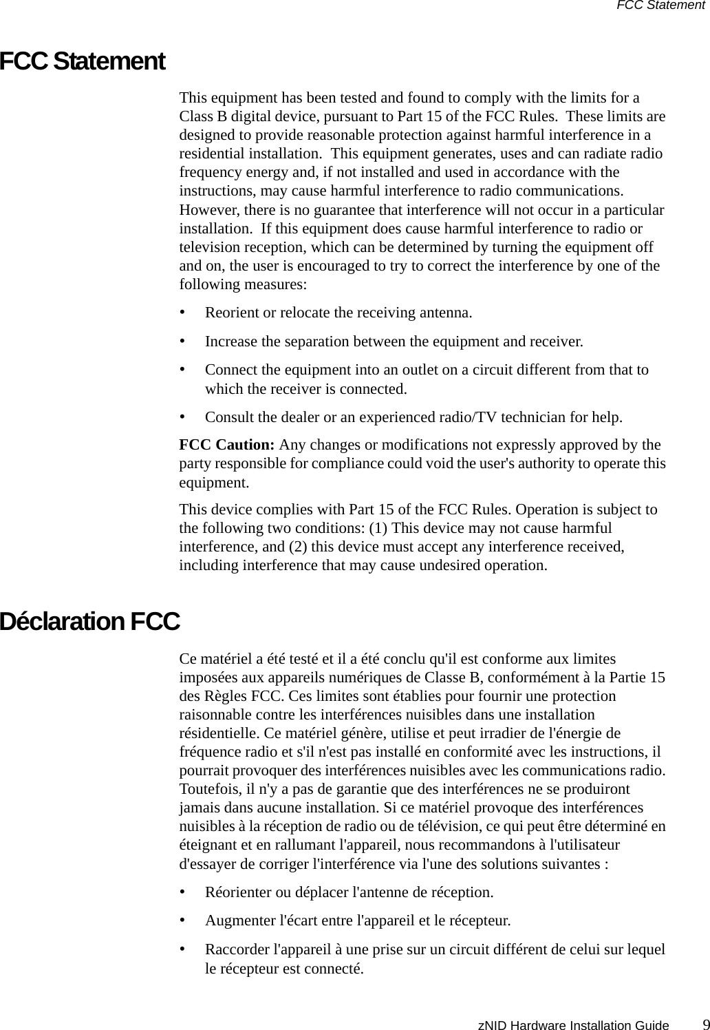 FCC Statement zNID Hardware Installation Guide 9FCC StatementThis equipment has been tested and found to comply with the limits for a Class B digital device, pursuant to Part 15 of the FCC Rules.  These limits are designed to provide reasonable protection against harmful interference in a residential installation.  This equipment generates, uses and can radiate radio frequency energy and, if not installed and used in accordance with the instructions, may cause harmful interference to radio communications.  However, there is no guarantee that interference will not occur in a particular installation.  If this equipment does cause harmful interference to radio or television reception, which can be determined by turning the equipment off and on, the user is encouraged to try to correct the interference by one of the following measures:•Reorient or relocate the receiving antenna. •Increase the separation between the equipment and receiver.•Connect the equipment into an outlet on a circuit different from that to which the receiver is connected. •Consult the dealer or an experienced radio/TV technician for help. FCC Caution: Any changes or modifications not expressly approved by the party responsible for compliance could void the user&apos;s authority to operate this equipment. This device complies with Part 15 of the FCC Rules. Operation is subject to the following two conditions: (1) This device may not cause harmful interference, and (2) this device must accept any interference received, including interference that may cause undesired operation. Déclaration FCCCe matériel a été testé et il a été conclu qu&apos;il est conforme aux limites imposées aux appareils numériques de Classe B, conformément à la Partie 15 des Règles FCC. Ces limites sont établies pour fournir une protection raisonnable contre les interférences nuisibles dans une installation résidentielle. Ce matériel génère, utilise et peut irradier de l&apos;énergie de fréquence radio et s&apos;il n&apos;est pas installé en conformité avec les instructions, il pourrait provoquer des interférences nuisibles avec les communications radio. Toutefois, il n&apos;y a pas de garantie que des interférences ne se produiront jamais dans aucune installation. Si ce matériel provoque des interférences nuisibles à la réception de radio ou de télévision, ce qui peut être déterminé en éteignant et en rallumant l&apos;appareil, nous recommandons à l&apos;utilisateur d&apos;essayer de corriger l&apos;interférence via l&apos;une des solutions suivantes :•Réorienter ou déplacer l&apos;antenne de réception.•Augmenter l&apos;écart entre l&apos;appareil et le récepteur.•Raccorder l&apos;appareil à une prise sur un circuit différent de celui sur lequel le récepteur est connecté.