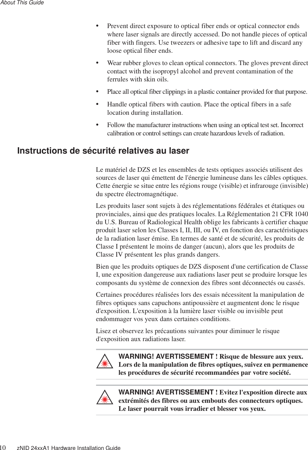 About This Guide10 zNID 24xxA1 Hardware Installation Guide•Prevent direct exposure to optical fiber ends or optical connector ends where laser signals are directly accessed. Do not handle pieces of optical fiber with fingers. Use tweezers or adhesive tape to lift and discard any loose optical fiber ends.•Wear rubber gloves to clean optical connectors. The gloves prevent direct contact with the isopropyl alcohol and prevent contamination of the ferrules with skin oils.•Place all optical fiber clippings in a plastic container provided for that purpose.•Handle optical fibers with caution. Place the optical fibers in a safe location during installation.•Follow the manufacturer instructions when using an optical test set. Incorrect calibration or control settings can create hazardous levels of radiation.Instructions de sécurité relatives au laserLe matériel de DZS et les ensembles de tests optiques associés utilisent des sources de laser qui émettent de l&apos;énergie lumineuse dans les câbles optiques. Cette énergie se situe entre les régions rouge (visible) et infrarouge (invisible) du spectre électromagnétique.Les produits laser sont sujets à des réglementations fédérales et étatiques ou provinciales, ainsi que des pratiques locales. La Réglementation 21 CFR 1040 du U.S. Bureau of Radiological Health oblige les fabricants à certifier chaque produit laser selon les Classes I, II, III, ou IV, en fonction des caractéristiques de la radiation laser émise. En termes de santé et de sécurité, les produits de Classe I présentent le moins de danger (aucun), alors que les produits de Classe IV présentent les plus grands dangers.Bien que les produits optiques de DZS disposent d&apos;une certification de Classe I, une exposition dangereuse aux radiations laser peut se produire lorsque les composants du système de connexion des fibres sont déconnectés ou cassés.Certaines procédures réalisées lors des essais nécessitent la manipulation de fibres optiques sans capuchons antipoussière et augmentent donc le risque d&apos;exposition. L&apos;exposition à la lumière laser visible ou invisible peut endommager vos yeux dans certaines conditions.Lisez et observez les précautions suivantes pour diminuer le risque d&apos;exposition aux radiations laser.WARNING! AVERTISSEMENT ! Risque de blessure aux yeux. Lors de la manipulation de fibres optiques, suivez en permanence les procédures de sécurité recommandées par votre société.WARNING! AVERTISSEMENT ! Evitez l&apos;exposition directe aux extrémités des fibres ou aux embouts des connecteurs optiques. Le laser pourrait vous irradier et blesser vos yeux.