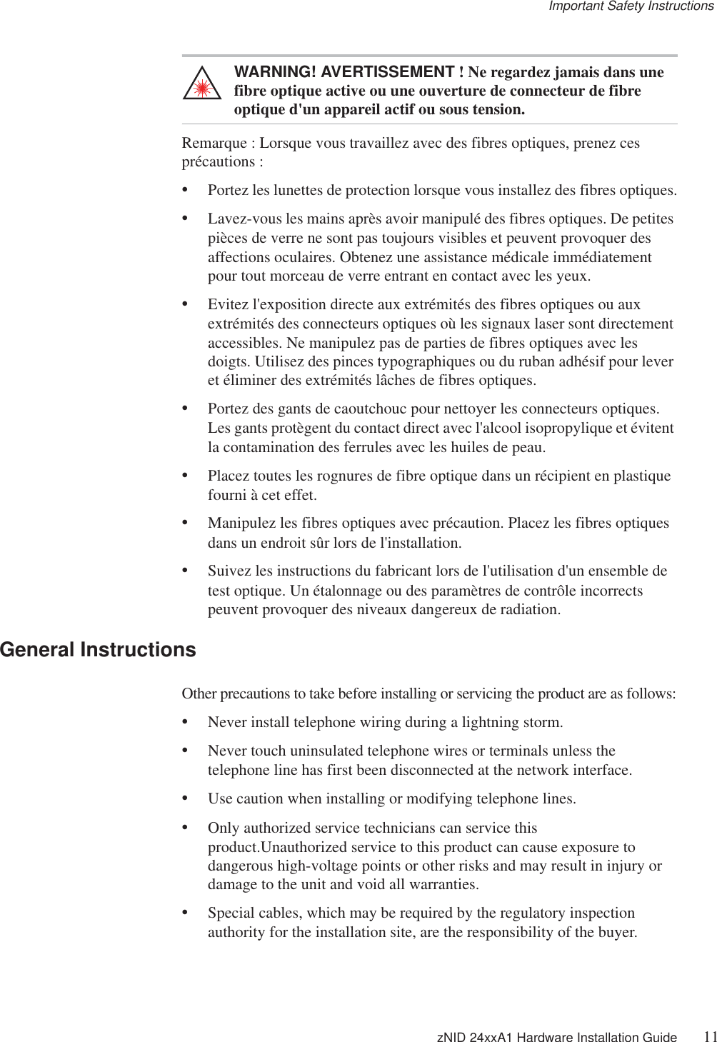 Important Safety Instructions zNID 24xxA1 Hardware Installation Guide 11WARNING! AVERTISSEMENT ! Ne regardez jamais dans une fibre optique active ou une ouverture de connecteur de fibre optique d&apos;un appareil actif ou sous tension.Remarque : Lorsque vous travaillez avec des fibres optiques, prenez ces précautions :•Portez les lunettes de protection lorsque vous installez des fibres optiques.•Lavez-vous les mains après avoir manipulé des fibres optiques. De petites pièces de verre ne sont pas toujours visibles et peuvent provoquer des affections oculaires. Obtenez une assistance médicale immédiatement pour tout morceau de verre entrant en contact avec les yeux.•Evitez l&apos;exposition directe aux extrémités des fibres optiques ou aux extrémités des connecteurs optiques où les signaux laser sont directement accessibles. Ne manipulez pas de parties de fibres optiques avec les doigts. Utilisez des pinces typographiques ou du ruban adhésif pour lever et éliminer des extrémités lâches de fibres optiques.•Portez des gants de caoutchouc pour nettoyer les connecteurs optiques. Les gants protègent du contact direct avec l&apos;alcool isopropylique et évitent la contamination des ferrules avec les huiles de peau.•Placez toutes les rognures de fibre optique dans un récipient en plastique fourni à cet effet.•Manipulez les fibres optiques avec précaution. Placez les fibres optiques dans un endroit sûr lors de l&apos;installation.•Suivez les instructions du fabricant lors de l&apos;utilisation d&apos;un ensemble de test optique. Un étalonnage ou des paramètres de contrôle incorrects peuvent provoquer des niveaux dangereux de radiation.General InstructionsOther precautions to take before installing or servicing the product are as follows:•Never install telephone wiring during a lightning storm.•Never touch uninsulated telephone wires or terminals unless the telephone line has first been disconnected at the network interface.•Use caution when installing or modifying telephone lines.•Only authorized service technicians can service this product.Unauthorized service to this product can cause exposure to dangerous high-voltage points or other risks and may result in injury or damage to the unit and void all warranties.•Special cables, which may be required by the regulatory inspection authority for the installation site, are the responsibility of the buyer.