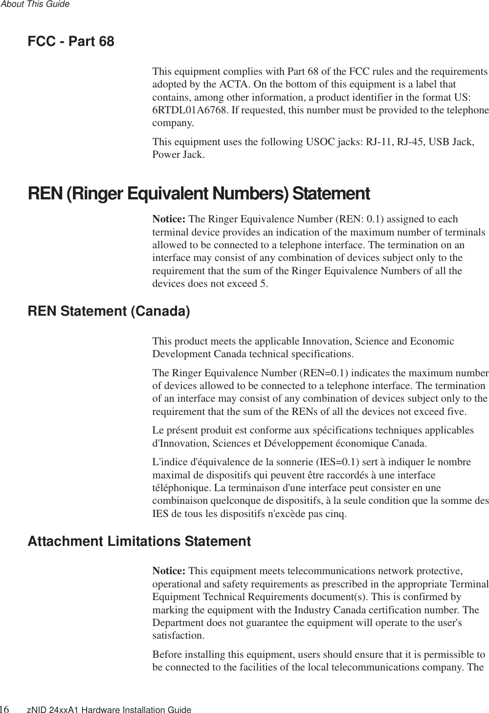 About This Guide16 zNID 24xxA1 Hardware Installation GuideFCC - Part 68This equipment complies with Part 68 of the FCC rules and the requirements adopted by the ACTA. On the bottom of this equipment is a label that contains, among other information, a product identifier in the format US: 6RTDL01A6768. If requested, this number must be provided to the telephone company.This equipment uses the following USOC jacks: RJ-11, RJ-45, USB Jack, Power Jack.REN (Ringer Equivalent Numbers) Statement Notice: The Ringer Equivalence Number (REN: 0.1) assigned to each terminal device provides an indication of the maximum number of terminals allowed to be connected to a telephone interface. The termination on an interface may consist of any combination of devices subject only to the requirement that the sum of the Ringer Equivalence Numbers of all the devices does not exceed 5.REN Statement (Canada) This product meets the applicable Innovation, Science and Economic Development Canada technical specifications. The Ringer Equivalence Number (REN=0.1) indicates the maximum number of devices allowed to be connected to a telephone interface. The termination of an interface may consist of any combination of devices subject only to the requirement that the sum of the RENs of all the devices not exceed five.Le présent produit est conforme aux spécifications techniques applicables d&apos;Innovation, Sciences et Développement économique Canada. L&apos;indice d&apos;équivalence de la sonnerie (IES=0.1) sert à indiquer le nombre maximal de dispositifs qui peuvent être raccordés à une interface téléphonique. La terminaison d&apos;une interface peut consister en une combinaison quelconque de dispositifs, à la seule condition que la somme des IES de tous les dispositifs n&apos;excède pas cinq.Attachment Limitations Statement Notice: This equipment meets telecommunications network protective, operational and safety requirements as prescribed in the appropriate Terminal Equipment Technical Requirements document(s). This is confirmed by marking the equipment with the Industry Canada certification number. The Department does not guarantee the equipment will operate to the user&apos;s satisfaction. Before installing this equipment, users should ensure that it is permissible to be connected to the facilities of the local telecommunications company. The 