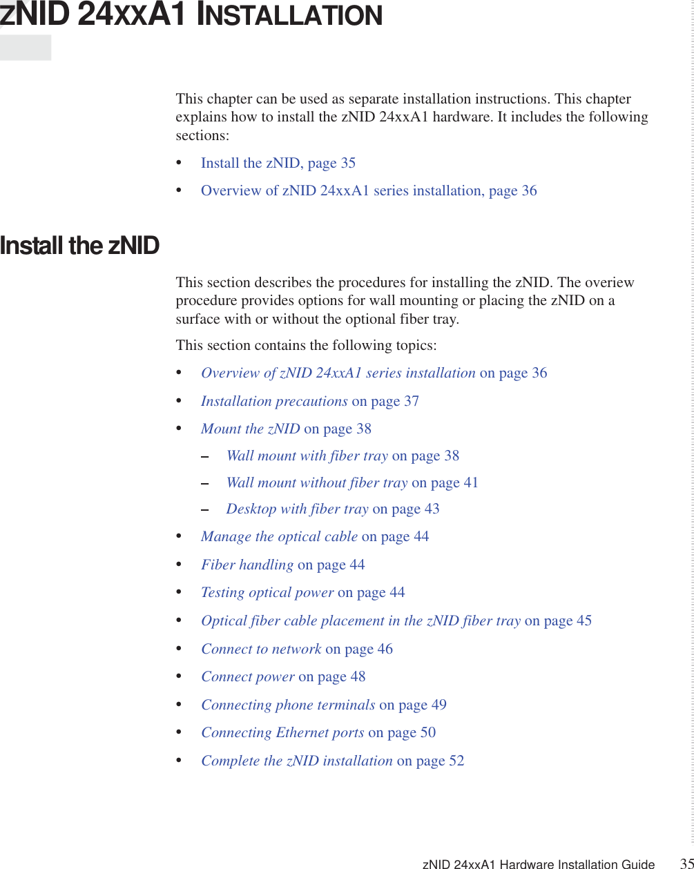 zNID 24xxA1 Hardware Installation Guide 35  ZNID 24XXA1 INSTALLATIONThis chapter can be used as separate installation instructions. This chapter explains how to install the zNID 24xxA1 hardware. It includes the following sections:•Install the zNID, page 35•Overview of zNID 24xxA1 series installation, page 36Install the zNIDThis section describes the procedures for installing the zNID. The overiew procedure provides options for wall mounting or placing the zNID on a surface with or without the optional fiber tray.This section contains the following topics:•Overview of zNID 24xxA1 series installation on page 36•Installation precautions on page 37•Mount the zNID on page 38–Wall mount with fiber tray on page 38–Wall mount without fiber tray on page 41–Desktop with fiber tray on page 43•Manage the optical cable on page 44•Fiber handling on page 44•Testing optical power on page 44•Optical fiber cable placement in the zNID fiber tray on page 45•Connect to network on page 46•Connect power on page 48•Connecting phone terminals on page 49•Connecting Ethernet ports on page 50•Complete the zNID installation on page 52