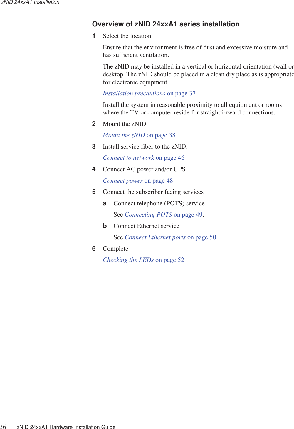 zNID 24xxA1 Installation36 zNID 24xxA1 Hardware Installation Guide  Overview of zNID 24xxA1 series installation1Select the locationEnsure that the environment is free of dust and excessive moisture and has sufficient ventilation.The zNID may be installed in a vertical or horizontal orientation (wall or desktop. The zNID should be placed in a clean dry place as is appropriate for electronic equipmentInstallation precautions on page 37Install the system in reasonable proximity to all equipment or rooms where the TV or computer reside for straightforward connections.2Mount the zNID.Mount the zNID on page 383Install service fiber to the zNID.Connect to network on page 464Connect AC power and/or UPSConnect power on page 485Connect the subscriber facing servicesaConnect telephone (POTS) serviceSee Connecting POTS on page 49.bConnect Ethernet serviceSee Connect Ethernet ports on page 50.6CompleteChecking the LEDs on page 52