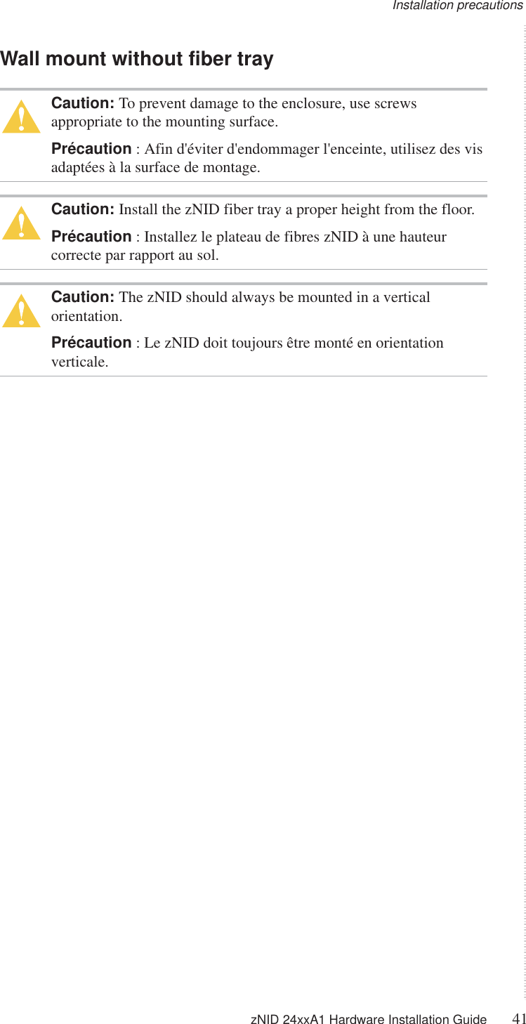 Installation precautions zNID 24xxA1 Hardware Installation Guide 41  Wall mount without fiber trayCaution: To prevent damage to the enclosure, use screws appropriate to the mounting surface.Précaution : Afin d&apos;éviter d&apos;endommager l&apos;enceinte, utilisez des vis adaptées à la surface de montage.Caution: Install the zNID fiber tray a proper height from the floor.Précaution : Installez le plateau de fibres zNID à une hauteur correcte par rapport au sol.Caution: The zNID should always be mounted in a vertical orientation.Précaution : Le zNID doit toujours être monté en orientation verticale.