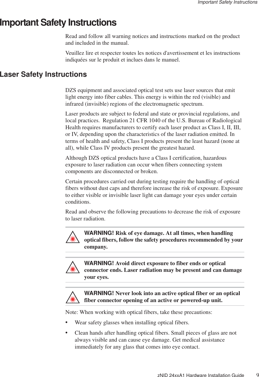 Important Safety Instructions zNID 24xxA1 Hardware Installation Guide 9Important Safety InstructionsRead and follow all warning notices and instructions marked on the product and included in the manual.Veuillez lire et respecter toutes les notices d&apos;avertissement et les instructions indiquées sur le produit et inclues dans le manuel.Laser Safety InstructionsDZS equipment and associated optical test sets use laser sources that emit light energy into fiber cables. This energy is within the red (visible) and infrared (invisible) regions of the electromagnetic spectrum.Laser products are subject to federal and state or provincial regulations, and local practices.  Regulation 21 CFR 1040 of the U.S. Bureau of Radiological Health requires manufacturers to certify each laser product as Class I, II, III, or IV, depending upon the characteristics of the laser radiation emitted. In terms of health and safety, Class I products present the least hazard (none at all), while Class IV products present the greatest hazard.Although DZS optical products have a Class I certification, hazardous exposure to laser radiation can occur when fibers connecting system components are disconnected or broken.Certain procedures carried out during testing require the handling of optical fibers without dust caps and therefore increase the risk of exposure. Exposure to either visible or invisible laser light can damage your eyes under certain conditions.Read and observe the following precautions to decrease the risk of exposure to laser radiation.WARNING! Risk of eye damage. At all times, when handling optical fibers, follow the safety procedures recommended by your company.WARNING! Avoid direct exposure to fiber ends or optical connector ends. Laser radiation may be present and can damage your eyes.WARNING! Never look into an active optical fiber or an optical fiber connector opening of an active or powered-up unit.Note: When working with optical fibers, take these precautions:•Wear safety glasses when installing optical fibers.•Clean hands after handling optical fibers. Small pieces of glass are not always visible and can cause eye damage. Get medical assistance immediately for any glass that comes into eye contact.