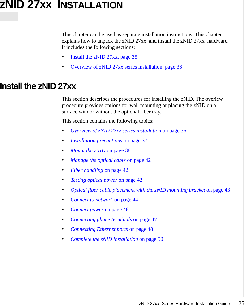 zNID 27xx  Series Hardware Installation Guide 35  ZNID 27XX  INSTALLATIONThis chapter can be used as separate installation instructions. This chapter explains how to unpack the zNID 27xx  and install the zNID 27xx  hardware. It includes the following sections:•Install the zNID 27xx, page 35•Overview of zNID 27xx series installation, page 36Install the zNID 27xx This section describes the procedures for installing the zNID. The overiew procedure provides options for wall mounting or placing the zNID on a surface with or without the optional fiber tray.This section contains the following topics:•Overview of zNID 27xx series installation on page 36•Installation precautions on page 37•Mount the zNID on page 38•Manage the optical cable on page 42•Fiber handling on page 42•Testing optical power on page 42•Optical fiber cable placement with the zNID mounting bracket on page 43•Connect to network on page 44•Connect power on page 46•Connecting phone terminals on page 47•Connecting Ethernet ports on page 48•Complete the zNID installation on page 50