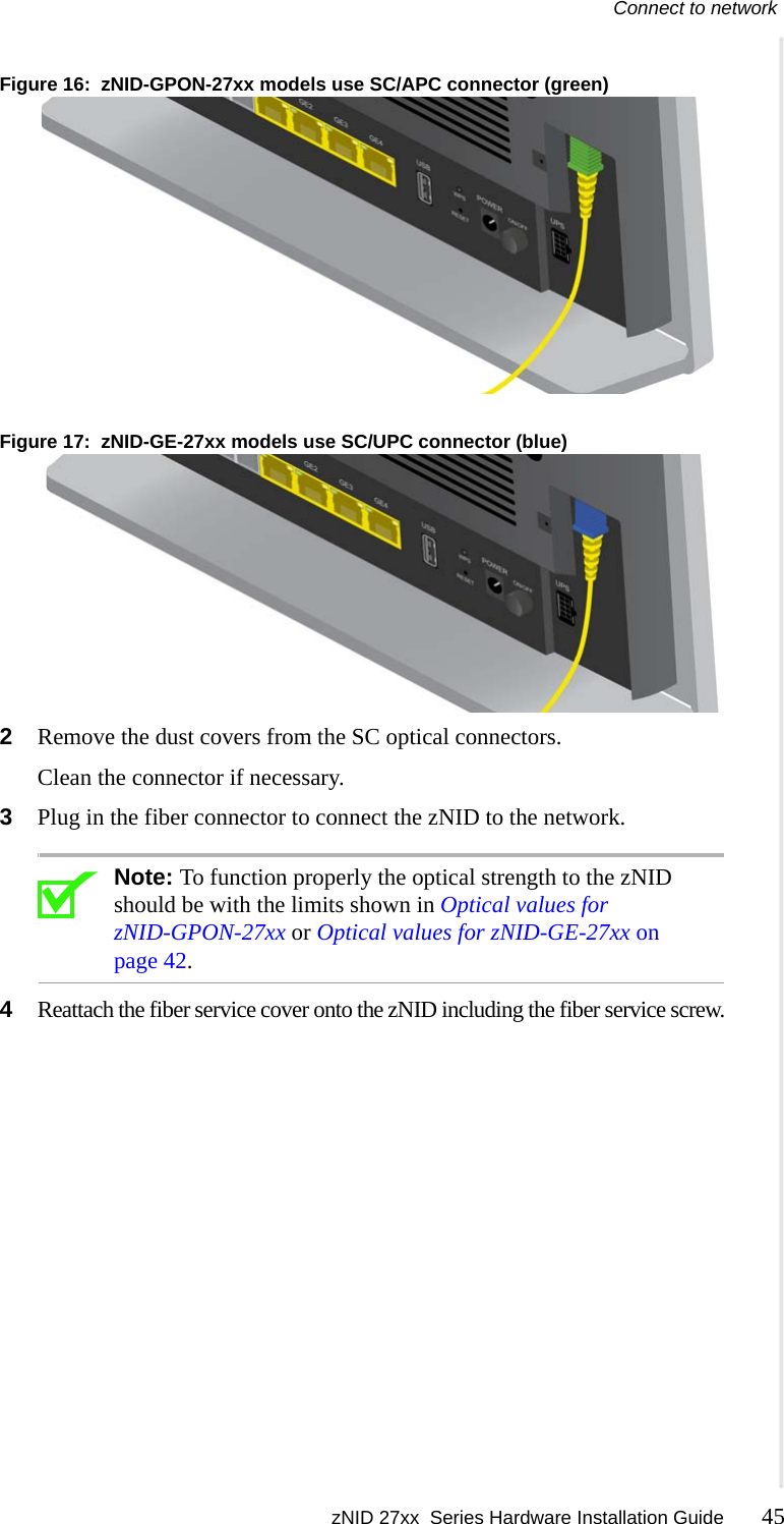 Connect to network zNID 27xx  Series Hardware Installation Guide 45  Figure 16:  zNID-GPON-27xx models use SC/APC connector (green)Figure 17:  zNID-GE-27xx models use SC/UPC connector (blue)2Remove the dust covers from the SC optical connectors. Clean the connector if necessary.3Plug in the fiber connector to connect the zNID to the network.Note: To function properly the optical strength to the zNID should be with the limits shown in Optical values for zNID-GPON-27xx or Optical values for zNID-GE-27xx on page 42.4Reattach the fiber service cover onto the zNID including the fiber service screw.
