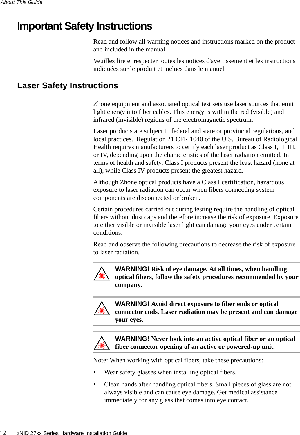 About This Guide12 zNID 27xx Series Hardware Installation GuideImportant Safety InstructionsRead and follow all warning notices and instructions marked on the product and included in the manual.Veuillez lire et respecter toutes les notices d&apos;avertissement et les instructions indiquées sur le produit et inclues dans le manuel.Laser Safety InstructionsZhone equipment and associated optical test sets use laser sources that emit light energy into fiber cables. This energy is within the red (visible) and infrared (invisible) regions of the electromagnetic spectrum.Laser products are subject to federal and state or provincial regulations, and local practices.  Regulation 21 CFR 1040 of the U.S. Bureau of Radiological Health requires manufacturers to certify each laser product as Class I, II, III, or IV, depending upon the characteristics of the laser radiation emitted. In terms of health and safety, Class I products present the least hazard (none at all), while Class IV products present the greatest hazard.Although Zhone optical products have a Class I certification, hazardous exposure to laser radiation can occur when fibers connecting system components are disconnected or broken.Certain procedures carried out during testing require the handling of optical fibers without dust caps and therefore increase the risk of exposure. Exposure to either visible or invisible laser light can damage your eyes under certain conditions.Read and observe the following precautions to decrease the risk of exposure to laser radiation.WARNING! Risk of eye damage. At all times, when handling optical fibers, follow the safety procedures recommended by your company.WARNING! Avoid direct exposure to fiber ends or optical connector ends. Laser radiation may be present and can damage your eyes.WARNING! Never look into an active optical fiber or an optical fiber connector opening of an active or powered-up unit.Note: When working with optical fibers, take these precautions:•Wear safety glasses when installing optical fibers.•Clean hands after handling optical fibers. Small pieces of glass are not always visible and can cause eye damage. Get medical assistance immediately for any glass that comes into eye contact.