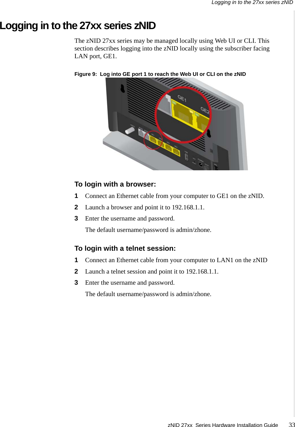Logging in to the 27xx series zNID zNID 27xx  Series Hardware Installation Guide 33   Logging in to the 27xx series zNIDThe zNID 27xx series may be managed locally using Web UI or CLI. This section describes logging into the zNID locally using the subscriber facing LAN port, GE1.Figure 9:  Log into GE port 1 to reach the Web UI or CLI on the zNIDTo login with a browser:1Connect an Ethernet cable from your computer to GE1 on the zNID.2Launch a browser and point it to 192.168.1.1.3Enter the username and password.The default username/password is admin/zhone.To login with a telnet session:1Connect an Ethernet cable from your computer to LAN1 on the zNID2Launch a telnet session and point it to 192.168.1.1.3Enter the username and password.The default username/password is admin/zhone.