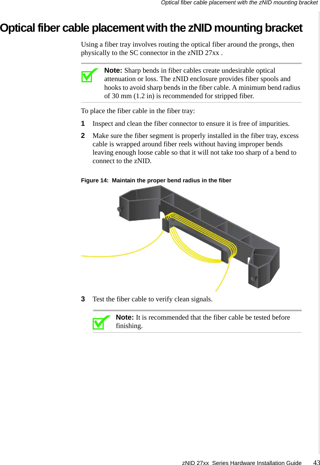 Optical fiber cable placement with the zNID mounting bracket zNID 27xx  Series Hardware Installation Guide 43  Optical fiber cable placement with the zNID mounting bracketUsing a fiber tray involves routing the optical fiber around the prongs, then physically to the SC connector in the zNID 27xx .Note: Sharp bends in fiber cables create undesirable optical attenuation or loss. The zNID enclosure provides fiber spools and hooks to avoid sharp bends in the fiber cable. A minimum bend radius of 30 mm (1.2 in) is recommended for stripped fiber.To place the fiber cable in the fiber tray:1Inspect and clean the fiber connector to ensure it is free of impurities. 2Make sure the fiber segment is properly installed in the fiber tray, excess cable is wrapped around fiber reels without having improper bends leaving enough loose cable so that it will not take too sharp of a bend to connect to the zNID.Figure 14:  Maintain the proper bend radius in the fiber3Test the fiber cable to verify clean signals.Note: It is recommended that the fiber cable be tested before finishing.