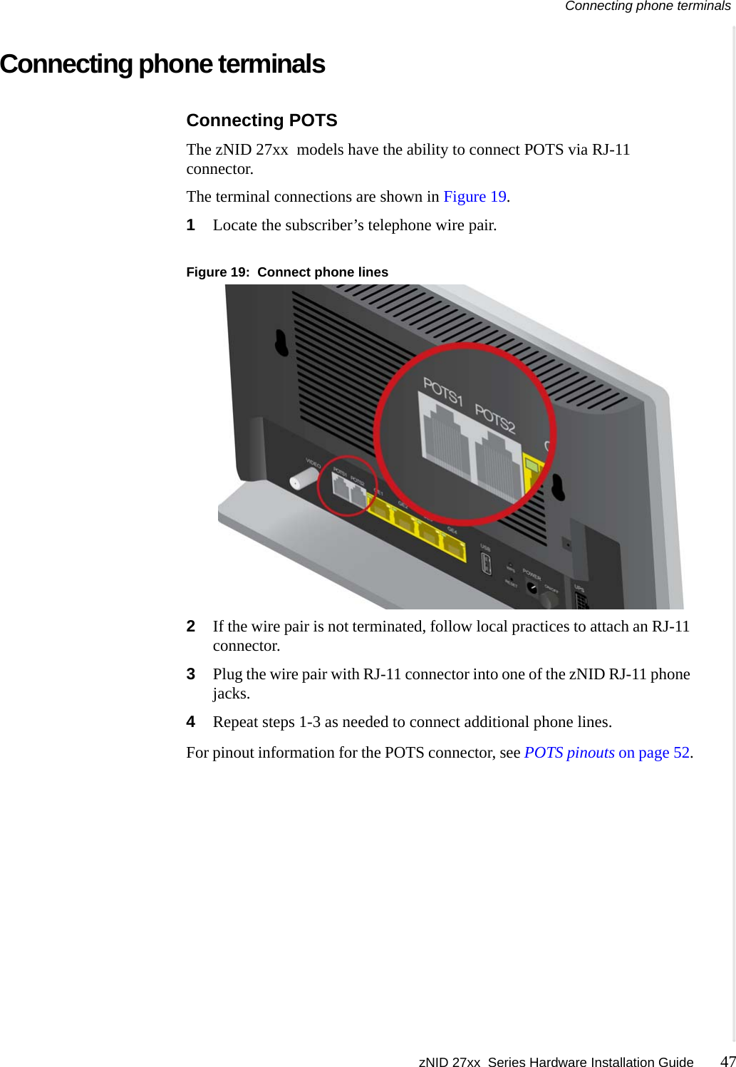 Connecting phone terminals zNID 27xx  Series Hardware Installation Guide 47  Connecting phone terminalsConnecting POTSThe zNID 27xx  models have the ability to connect POTS via RJ-11 connector. The terminal connections are shown in Figure 19.1Locate the subscriber&rsquo;s telephone wire pair.Figure 19:  Connect phone lines2If the wire pair is not terminated, follow local practices to attach an RJ-11 connector.3Plug the wire pair with RJ-11 connector into one of the zNID RJ-11 phone jacks.4Repeat steps 1-3 as needed to connect additional phone lines.For pinout information for the POTS connector, see POTS pinouts on page 52.