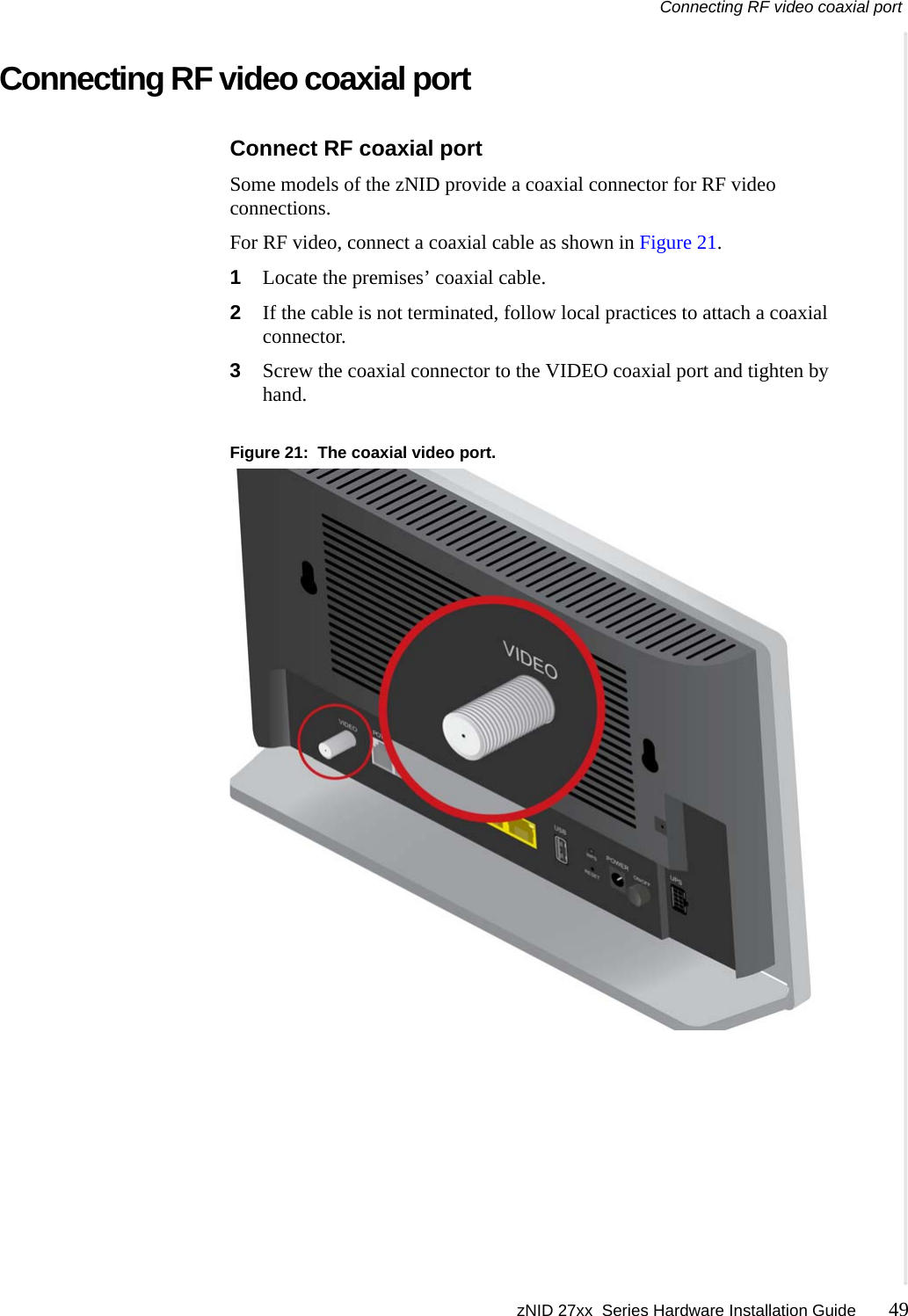Connecting RF video coaxial port zNID 27xx  Series Hardware Installation Guide 49  Connecting RF video coaxial portConnect RF coaxial portSome models of the zNID provide a coaxial connector for RF video connections.For RF video, connect a coaxial cable as shown in Figure 21.1Locate the premises&rsquo; coaxial cable.2If the cable is not terminated, follow local practices to attach a coaxial connector.3Screw the coaxial connector to the VIDEO coaxial port and tighten by hand.Figure 21:  The coaxial video port.