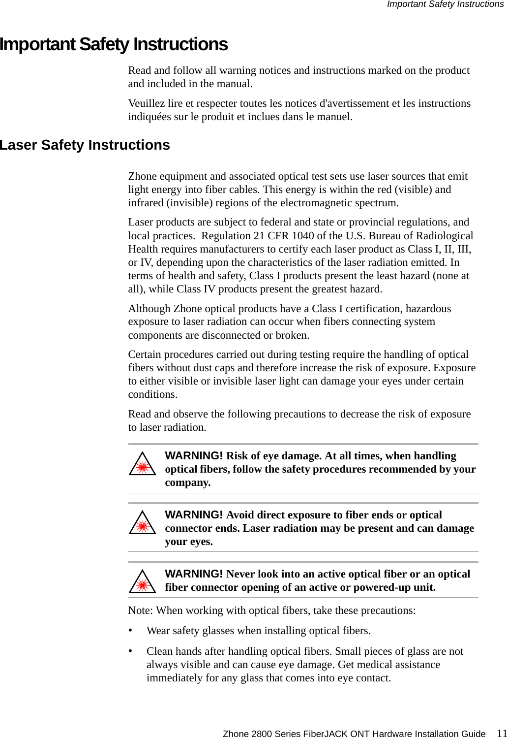 Important Safety Instructions Zhone 2800 Series FiberJACK ONT Hardware Installation Guide 11Important Safety InstructionsRead and follow all warning notices and instructions marked on the product and included in the manual.Veuillez lire et respecter toutes les notices d&apos;avertissement et les instructions indiquées sur le produit et inclues dans le manuel.Laser Safety InstructionsZhone equipment and associated optical test sets use laser sources that emit light energy into fiber cables. This energy is within the red (visible) and infrared (invisible) regions of the electromagnetic spectrum.Laser products are subject to federal and state or provincial regulations, and local practices.  Regulation 21 CFR 1040 of the U.S. Bureau of Radiological Health requires manufacturers to certify each laser product as Class I, II, III, or IV, depending upon the characteristics of the laser radiation emitted. In terms of health and safety, Class I products present the least hazard (none at all), while Class IV products present the greatest hazard.Although Zhone optical products have a Class I certification, hazardous exposure to laser radiation can occur when fibers connecting system components are disconnected or broken.Certain procedures carried out during testing require the handling of optical fibers without dust caps and therefore increase the risk of exposure. Exposure to either visible or invisible laser light can damage your eyes under certain conditions.Read and observe the following precautions to decrease the risk of exposure to laser radiation.WARNING! Risk of eye damage. At all times, when handling optical fibers, follow the safety procedures recommended by your company.WARNING! Avoid direct exposure to fiber ends or optical connector ends. Laser radiation may be present and can damage your eyes.WARNING! Never look into an active optical fiber or an optical fiber connector opening of an active or powered-up unit.Note: When working with optical fibers, take these precautions:•Wear safety glasses when installing optical fibers.•Clean hands after handling optical fibers. Small pieces of glass are not always visible and can cause eye damage. Get medical assistance immediately for any glass that comes into eye contact.