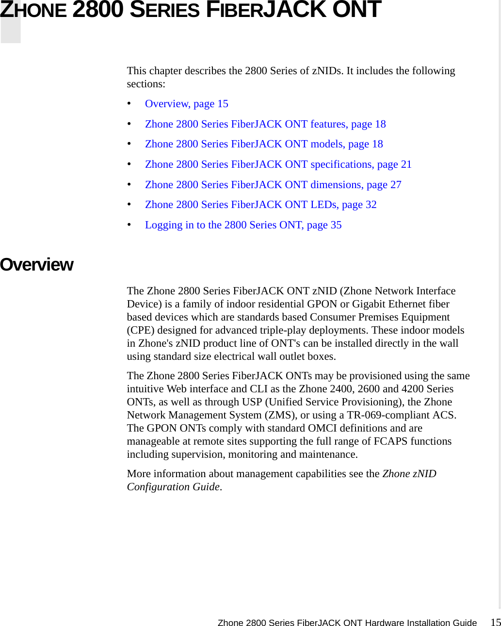 Zhone 2800 Series FiberJACK ONT Hardware Installation Guide 15   ZHONE 2800 SERIES FIBERJACK ONTThis chapter describes the 2800 Series of zNIDs. It includes the following sections:•Overview, page 15•Zhone 2800 Series FiberJACK ONT features, page 18•Zhone 2800 Series FiberJACK ONT models, page 18•Zhone 2800 Series FiberJACK ONT specifications, page 21•Zhone 2800 Series FiberJACK ONT dimensions, page 27•Zhone 2800 Series FiberJACK ONT LEDs, page 32•Logging in to the 2800 Series ONT, page 35Overview The Zhone 2800 Series FiberJACK ONT zNID (Zhone Network Interface Device) is a family of indoor residential GPON or Gigabit Ethernet fiber based devices which are standards based Consumer Premises Equipment (CPE) designed for advanced triple-play deployments. These indoor models in Zhone&apos;s zNID product line of ONT&apos;s can be installed directly in the wall using standard size electrical wall outlet boxes. The Zhone 2800 Series FiberJACK ONTs may be provisioned using the same intuitive Web interface and CLI as the Zhone 2400, 2600 and 4200 Series ONTs, as well as through USP (Unified Service Provisioning), the Zhone Network Management System (ZMS), or using a TR-069-compliant ACS. The GPON ONTs comply with standard OMCI definitions and are manageable at remote sites supporting the full range of FCAPS functions including supervision, monitoring and maintenance.More information about management capabilities see the Zhone zNID Configuration Guide.