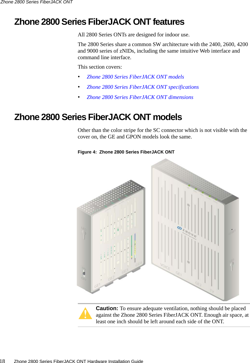 Zhone 2800 Series FiberJACK ONT18 Zhone 2800 Series FiberJACK ONT Hardware Installation Guide   Zhone 2800 Series FiberJACK ONT featuresAll 2800 Series ONTs are designed for indoor use.The 2800 Series share a common SW architecture with the 2400, 2600, 4200 and 9000 series of zNIDs, including the same intuitive Web interface and command line interface.This section covers:•Zhone 2800 Series FiberJACK ONT models•Zhone 2800 Series FiberJACK ONT specifications•Zhone 2800 Series FiberJACK ONT dimensionsZhone 2800 Series FiberJACK ONT modelsOther than the color stripe for the SC connector which is not visible with the cover on, the GE and GPON models look the same.Figure 4:  Zhone 2800 Series FiberJACK ONT Caution: To ensure adequate ventilation, nothing should be placed against the Zhone 2800 Series FiberJACK ONT. Enough air space, at least one inch should be left around each side of the ONT.