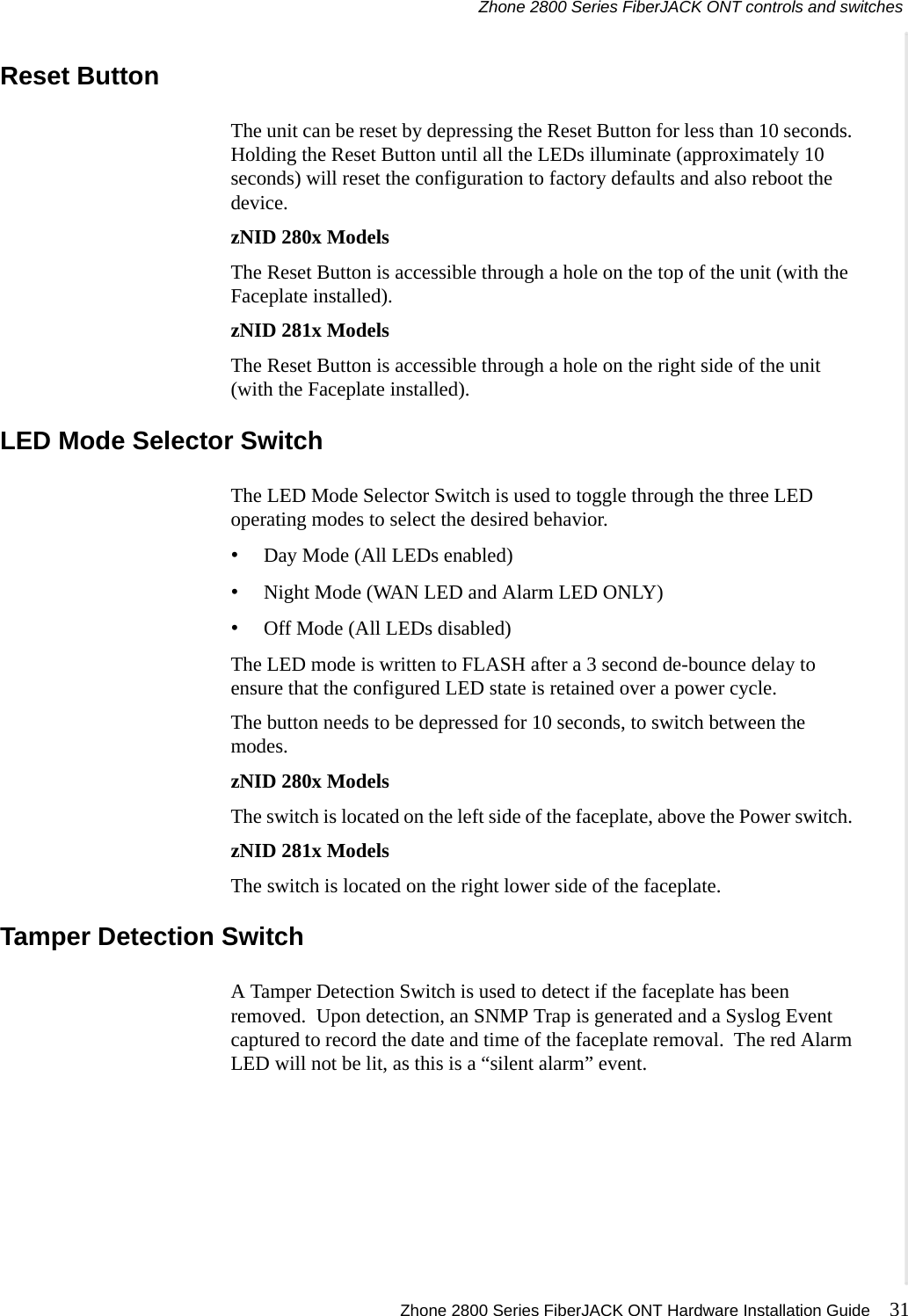 Zhone 2800 Series FiberJACK ONT controls and switches Zhone 2800 Series FiberJACK ONT Hardware Installation Guide 31   Reset ButtonThe unit can be reset by depressing the Reset Button for less than 10 seconds. Holding the Reset Button until all the LEDs illuminate (approximately 10 seconds) will reset the configuration to factory defaults and also reboot the device.zNID 280x ModelsThe Reset Button is accessible through a hole on the top of the unit (with the Faceplate installed). zNID 281x ModelsThe Reset Button is accessible through a hole on the right side of the unit (with the Faceplate installed). LED Mode Selector SwitchThe LED Mode Selector Switch is used to toggle through the three LED operating modes to select the desired behavior.•Day Mode (All LEDs enabled)•Night Mode (WAN LED and Alarm LED ONLY)•Off Mode (All LEDs disabled)The LED mode is written to FLASH after a 3 second de-bounce delay to ensure that the configured LED state is retained over a power cycle.The button needs to be depressed for 10 seconds, to switch between the modes.zNID 280x ModelsThe switch is located on the left side of the faceplate, above the Power switch. zNID 281x ModelsThe switch is located on the right lower side of the faceplate. Tamper Detection SwitchA Tamper Detection Switch is used to detect if the faceplate has been removed.  Upon detection, an SNMP Trap is generated and a Syslog Event captured to record the date and time of the faceplate removal.  The red Alarm LED will not be lit, as this is a “silent alarm” event.