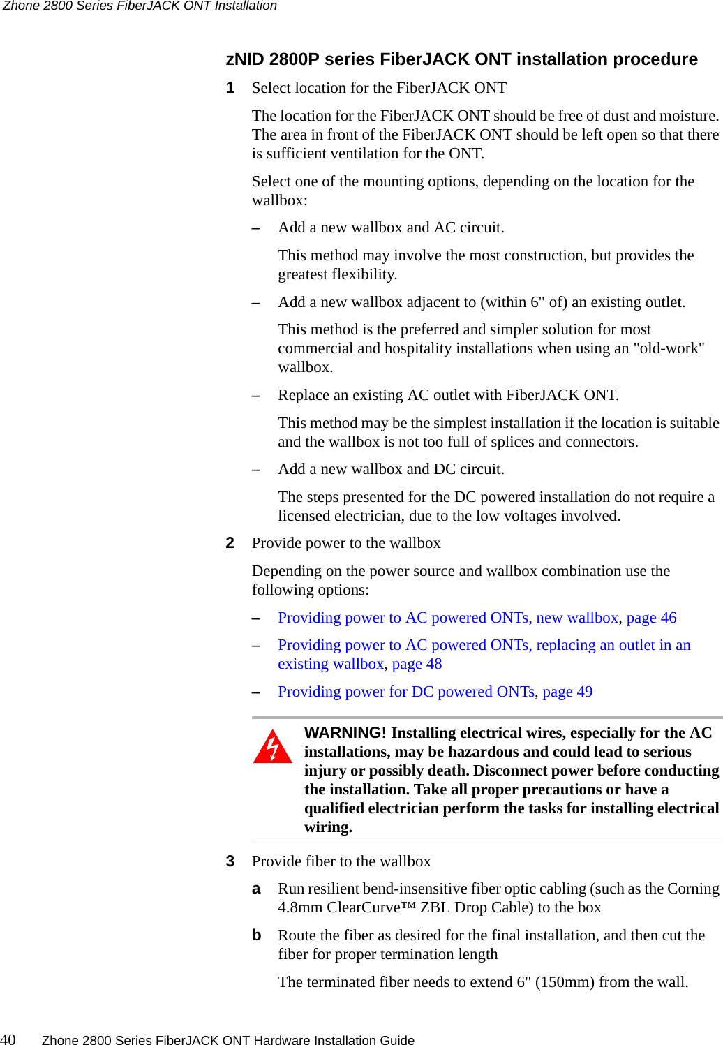Zhone 2800 Series FiberJACK ONT Installation40 Zhone 2800 Series FiberJACK ONT Hardware Installation Guide  zNID 2800P series FiberJACK ONT installation procedure1Select location for the FiberJACK ONTThe location for the FiberJACK ONT should be free of dust and moisture. The area in front of the FiberJACK ONT should be left open so that there is sufficient ventilation for the ONT.Select one of the mounting options, depending on the location for the wallbox:–Add a new wallbox and AC circuit.This method may involve the most construction, but provides the greatest flexibility.–Add a new wallbox adjacent to (within 6&quot; of) an existing outlet.This method is the preferred and simpler solution for most commercial and hospitality installations when using an &quot;old-work&quot; wallbox.–Replace an existing AC outlet with FiberJACK ONT. This method may be the simplest installation if the location is suitable and the wallbox is not too full of splices and connectors.–Add a new wallbox and DC circuit. The steps presented for the DC powered installation do not require a licensed electrician, due to the low voltages involved.2Provide power to the wallboxDepending on the power source and wallbox combination use the following options:–Providing power to AC powered ONTs, new wallbox, page 46–Providing power to AC powered ONTs, replacing an outlet in an existing wallbox, page 48–Providing power for DC powered ONTs, page 49WARNING! Installing electrical wires, especially for the AC installations, may be hazardous and could lead to serious injury or possibly death. Disconnect power before conducting the installation. Take all proper precautions or have a qualified electrician perform the tasks for installing electrical wiring.3Provide fiber to the wallboxaRun resilient bend-insensitive fiber optic cabling (such as the Corning 4.8mm ClearCurve™ ZBL Drop Cable) to the boxbRoute the fiber as desired for the final installation, and then cut the fiber for proper termination lengthThe terminated fiber needs to extend 6&quot; (150mm) from the wall.