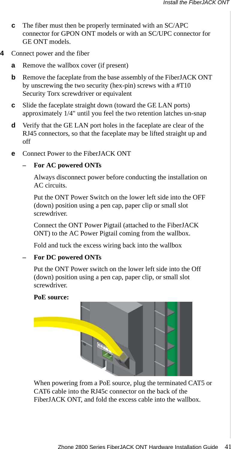Install the FiberJACK ONT Zhone 2800 Series FiberJACK ONT Hardware Installation Guide 41  cThe fiber must then be properly terminated with an SC/APC connector for GPON ONT models or with an SC/UPC connector for GE ONT models.4Connect power and the fiberaRemove the wallbox cover (if present)bRemove the faceplate from the base assembly of the FiberJACK ONT by unscrewing the two security (hex-pin) screws with a #T10 Security Torx screwdriver or equivalentcSlide the faceplate straight down (toward the GE LAN ports) approximately 1/4&quot; until you feel the two retention latches un-snapdVerify that the GE LAN port holes in the faceplate are clear of the RJ45 connectors, so that the faceplate may be lifted straight up and offeConnect Power to the FiberJACK ONT–For AC powered ONTsAlways disconnect power before conducting the installation on AC circuits.Put the ONT Power Switch on the lower left side into the OFF (down) position using a pen cap, paper clip or small slot screwdriver.Connect the ONT Power Pigtail (attached to the FiberJACK ONT) to the AC Power Pigtail coming from the wallbox.Fold and tuck the excess wiring back into the wallbox–For DC powered ONTsPut the ONT Power switch on the lower left side into the Off (down) position using a pen cap, paper clip, or small slot screwdriver.PoE source:When powering from a PoE source, plug the terminated CAT5 or CAT6 cable into the RJ45c connector on the back of the FiberJACK ONT, and fold the excess cable into the wallbox.