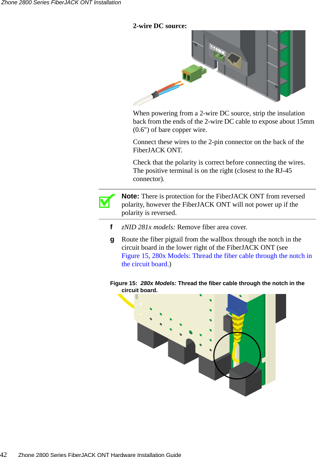 Zhone 2800 Series FiberJACK ONT Installation42 Zhone 2800 Series FiberJACK ONT Hardware Installation Guide  2-wire DC source:When powering from a 2-wire DC source, strip the insulation back from the ends of the 2-wire DC cable to expose about 15mm (0.6&quot;) of bare copper wire.Connect these wires to the 2-pin connector on the back of the FiberJACK ONT.Check that the polarity is correct before connecting the wires. The positive terminal is on the right (closest to the RJ-45 connector). Note: There is protection for the FiberJACK ONT from reversed polarity, however the FiberJACK ONT will not power up if the polarity is reversed.fzNID 281x models: Remove fiber area cover.gRoute the fiber pigtail from the wallbox through the notch in the circuit board in the lower right of the FiberJACK ONT (see Figure 15, 280x Models: Thread the fiber cable through the notch in the circuit board.)Figure 15:  280x Models: Thread the fiber cable through the notch in the circuit board.