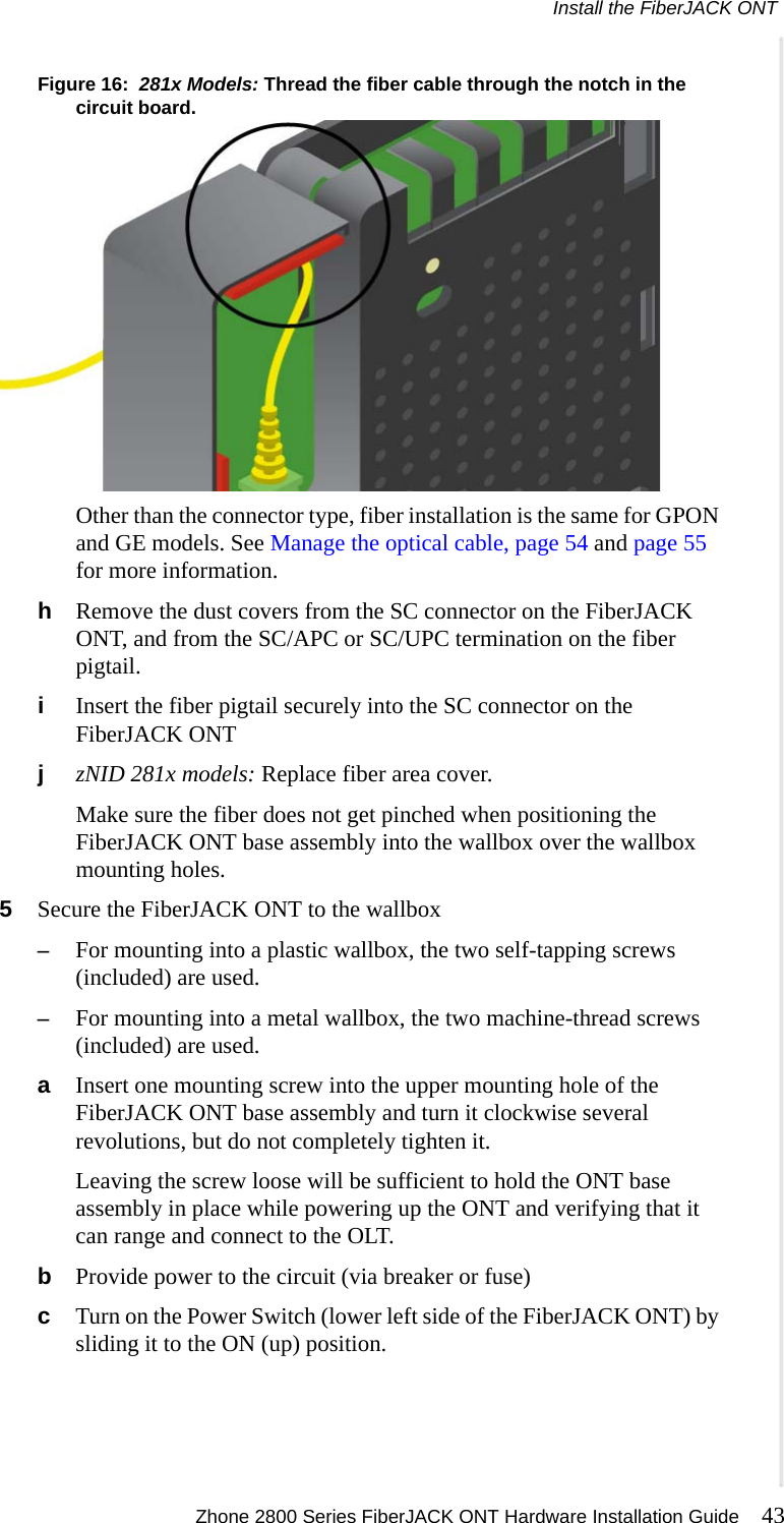 Install the FiberJACK ONT Zhone 2800 Series FiberJACK ONT Hardware Installation Guide 43  Figure 16:  281x Models: Thread the fiber cable through the notch in the circuit board.Other than the connector type, fiber installation is the same for GPON and GE models. See Manage the optical cable, page 54 and page 55 for more information.hRemove the dust covers from the SC connector on the FiberJACK ONT, and from the SC/APC or SC/UPC termination on the fiber pigtail.iInsert the fiber pigtail securely into the SC connector on the FiberJACK ONTjzNID 281x models: Replace fiber area cover.Make sure the fiber does not get pinched when positioning the FiberJACK ONT base assembly into the wallbox over the wallbox  mounting holes.5Secure the FiberJACK ONT to the wallbox–For mounting into a plastic wallbox, the two self-tapping screws (included) are used.–For mounting into a metal wallbox, the two machine-thread screws (included) are used.aInsert one mounting screw into the upper mounting hole of the FiberJACK ONT base assembly and turn it clockwise several revolutions, but do not completely tighten it.Leaving the screw loose will be sufficient to hold the ONT base assembly in place while powering up the ONT and verifying that it can range and connect to the OLT.bProvide power to the circuit (via breaker or fuse)cTurn on the Power Switch (lower left side of the FiberJACK ONT) by sliding it to the ON (up) position.