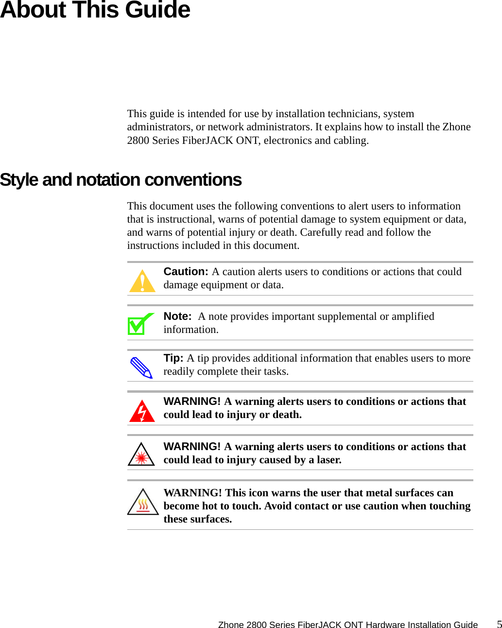 Zhone 2800 Series FiberJACK ONT Hardware Installation Guide 5About This GuideThis guide is intended for use by installation technicians, system administrators, or network administrators. It explains how to install the Zhone 2800 Series FiberJACK ONT, electronics and cabling. Style and notation conventions This document uses the following conventions to alert users to information that is instructional, warns of potential damage to system equipment or data, and warns of potential injury or death. Carefully read and follow the instructions included in this document.Caution: A caution alerts users to conditions or actions that could damage equipment or data.Note:  A note provides important supplemental or amplified information.Tip: A tip provides additional information that enables users to more readily complete their tasks.WARNING! A warning alerts users to conditions or actions that could lead to injury or death.WARNING! A warning alerts users to conditions or actions that could lead to injury caused by a laser.WARNING! This icon warns the user that metal surfaces can become hot to touch. Avoid contact or use caution when touching these surfaces.