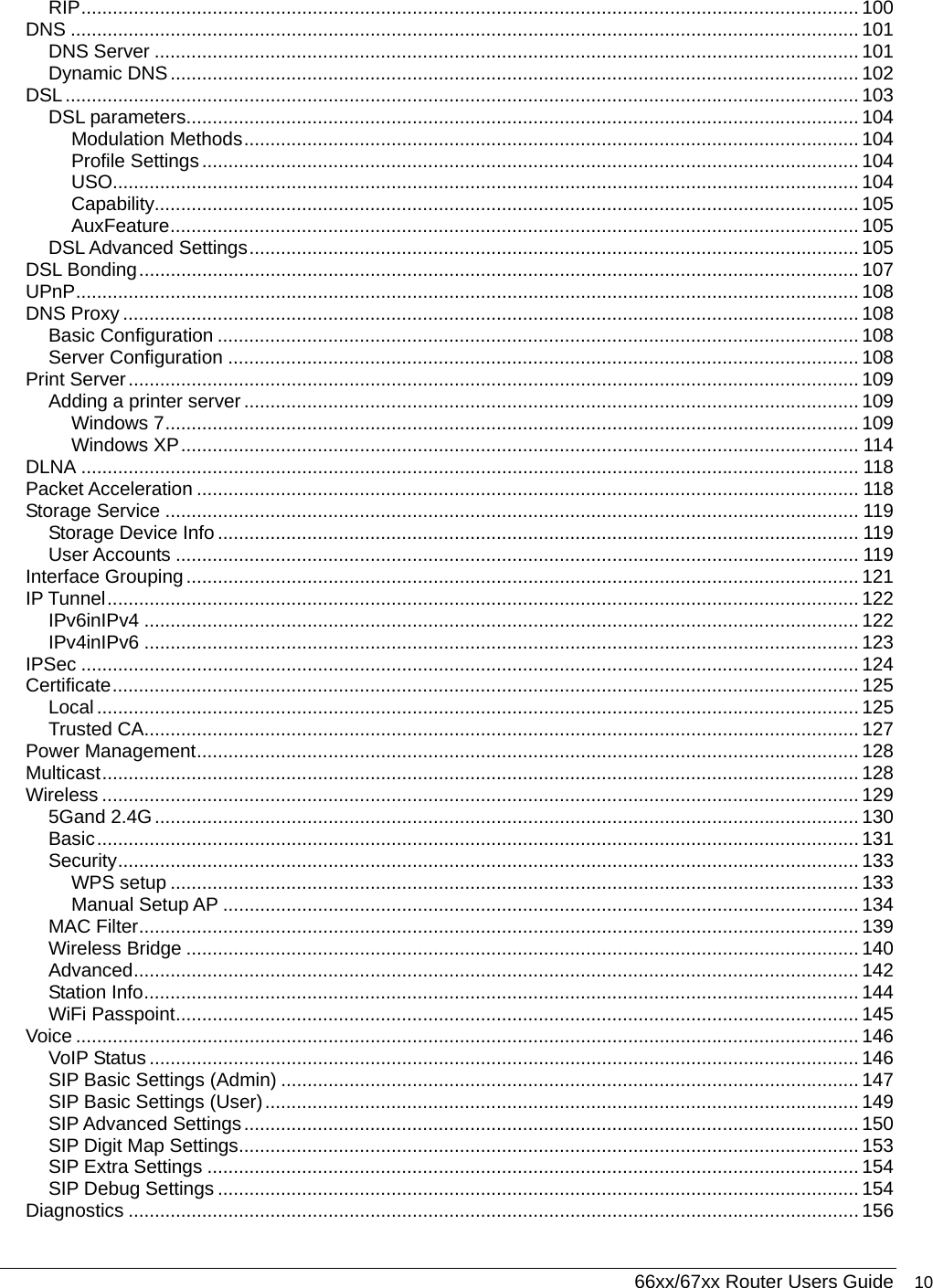  66xx/67xx Router Users Guide 10 RIP.................................................................................................................................................... 100 DNS ...................................................................................................................................................... 101 DNS Server ...................................................................................................................................... 101 Dynamic DNS................................................................................................................................... 102 DSL....................................................................................................................................................... 103 DSL parameters................................................................................................................................ 104 Modulation Methods..................................................................................................................... 104 Profile Settings............................................................................................................................. 104 USO.............................................................................................................................................. 104 Capability...................................................................................................................................... 105 AuxFeature................................................................................................................................... 105 DSL Advanced Settings.................................................................................................................... 105 DSL Bonding......................................................................................................................................... 107 UPnP..................................................................................................................................................... 108 DNS Proxy ............................................................................................................................................ 108 Basic Configuration .......................................................................................................................... 108 Server Configuration ........................................................................................................................ 108 Print Server........................................................................................................................................... 109 Adding a printer server ..................................................................................................................... 109 Windows 7.................................................................................................................................... 109 Windows XP................................................................................................................................. 114 DLNA .................................................................................................................................................... 118 Packet Acceleration .............................................................................................................................. 118 Storage Service .................................................................................................................................... 119 Storage Device Info .......................................................................................................................... 119 User Accounts .................................................................................................................................. 119 Interface Grouping................................................................................................................................ 121 IP Tunnel............................................................................................................................................... 122 IPv6inIPv4 ........................................................................................................................................ 122 IPv4inIPv6 ........................................................................................................................................ 123 IPSec .................................................................................................................................................... 124 Certificate.............................................................................................................................................. 125 Local................................................................................................................................................. 125 Trusted CA........................................................................................................................................ 127 Power Management.............................................................................................................................. 128 Multicast................................................................................................................................................ 128 Wireless ................................................................................................................................................ 129 5Gand 2.4G...................................................................................................................................... 130 Basic................................................................................................................................................. 131 Security............................................................................................................................................. 133 WPS setup ................................................................................................................................... 133 Manual Setup AP ......................................................................................................................... 134 MAC Filter......................................................................................................................................... 139 Wireless Bridge ................................................................................................................................ 140 Advanced.......................................................................................................................................... 142 Station Info........................................................................................................................................ 144 WiFi Passpoint.................................................................................................................................. 145 Voice ..................................................................................................................................................... 146 VoIP Status ....................................................................................................................................... 146 SIP Basic Settings (Admin) .............................................................................................................. 147 SIP Basic Settings (User)................................................................................................................. 149 SIP Advanced Settings..................................................................................................................... 150 SIP Digit Map Settings...................................................................................................................... 153 SIP Extra Settings ............................................................................................................................ 154 SIP Debug Settings .......................................................................................................................... 154 Diagnostics ........................................................................................................................................... 156 