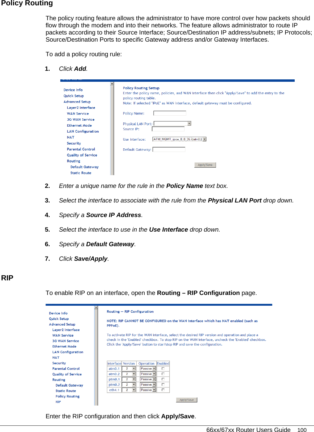   66xx/67xx Router Users Guide 100 Policy Routing The policy routing feature allows the administrator to have more control over how packets should flow through the modem and into their networks. The feature allows administrator to route IP packets according to their Source Interface; Source/Destination IP address/subnets; IP Protocols; Source/Destination Ports to specific Gateway address and/or Gateway Interfaces.  To add a policy routing rule: 1.  Click Add.  2.  Enter a unique name for the rule in the Policy Name text box. 3.  Select the interface to associate with the rule from the Physical LAN Port drop down. 4.  Specify a Source IP Address. 5.  Select the interface to use in the Use Interface drop down. 6.  Specify a Default Gateway.  7.  Click Save/Apply.  RIP  To enable RIP on an interface, open the Routing – RIP Configuration page.     Enter the RIP configuration and then click Apply/Save.  