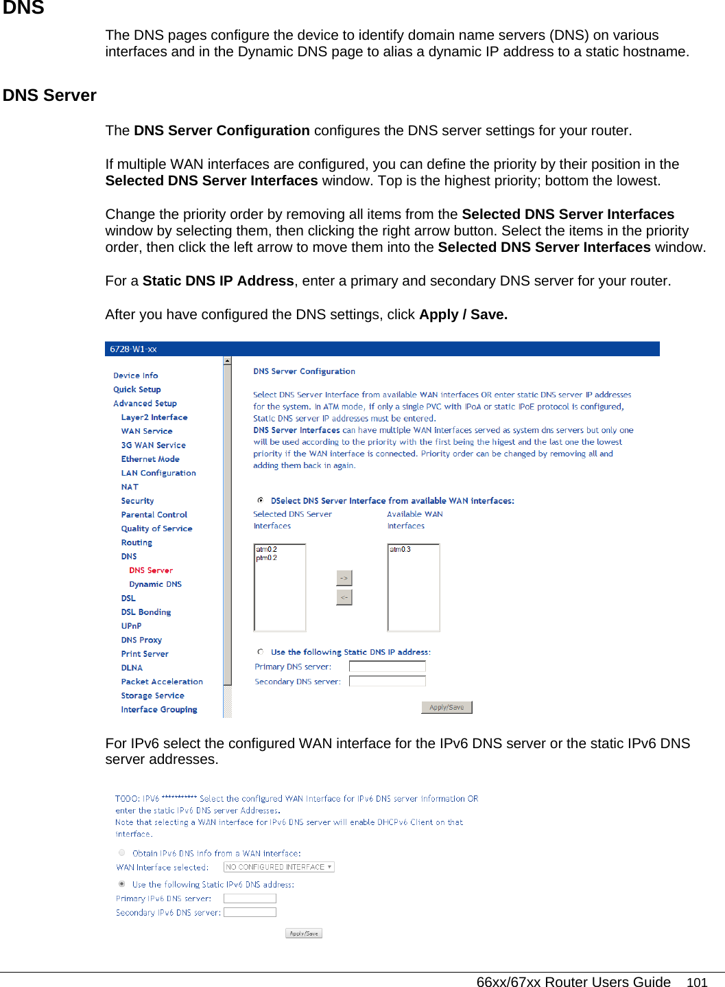   66xx/67xx Router Users Guide 101 DNS The DNS pages configure the device to identify domain name servers (DNS) on various interfaces and in the Dynamic DNS page to alias a dynamic IP address to a static hostname. DNS Server The DNS Server Configuration configures the DNS server settings for your router.  If multiple WAN interfaces are configured, you can define the priority by their position in the Selected DNS Server Interfaces window. Top is the highest priority; bottom the lowest.  Change the priority order by removing all items from the Selected DNS Server Interfaces window by selecting them, then clicking the right arrow button. Select the items in the priority order, then click the left arrow to move them into the Selected DNS Server Interfaces window.  For a Static DNS IP Address, enter a primary and secondary DNS server for your router.  After you have configured the DNS settings, click Apply / Save.  For IPv6 select the configured WAN interface for the IPv6 DNS server or the static IPv6 DNS server addresses.  