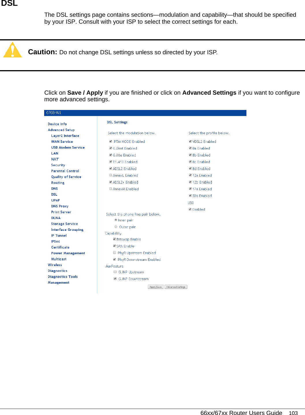   66xx/67xx Router Users Guide 103 DSL The DSL settings page contains sections—modulation and capability—that should be specified by your ISP. Consult with your ISP to select the correct settings for each.   Caution: Do not change DSL settings unless so directed by your ISP.   Click on Save / Apply if you are finished or click on Advanced Settings if you want to configure more advanced settings.   