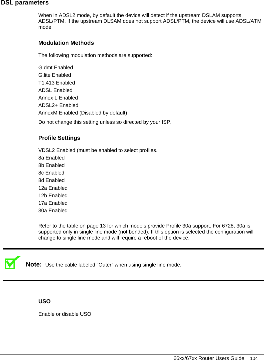   66xx/67xx Router Users Guide 104 DSL parameters When in ADSL2 mode, by default the device will detect if the upstream DSLAM supports ADSL/PTM. If the upstream DLSAM does not support ADSL/PTM, the device will use ADSL/ATM mode Modulation Methods The following modulation methods are supported: G.dmt Enabled G.lite Enabled T1.413 Enabled ADSL Enabled Annex L Enabled ADSL2+ Enabled AnnexM Enabled (Disabled by default) Do not change this setting unless so directed by your ISP. Profile Settings  VDSL2 Enabled (must be enabled to select profiles. 8a Enabled 8b Enabled 8c Enabled 8d Enabled 12a Enabled 12b Enabled 17a Enabled 30a Enabled  Refer to the table on page 13 for which models provide Profile 30a support. For 6728, 30a is supported only in single line mode (not bonded). If this option is selected the configuration will change to single line mode and will require a reboot of the device.  Note:  Use the cable labeled “Outer” when using single line mode.   USO Enable or disable USO 