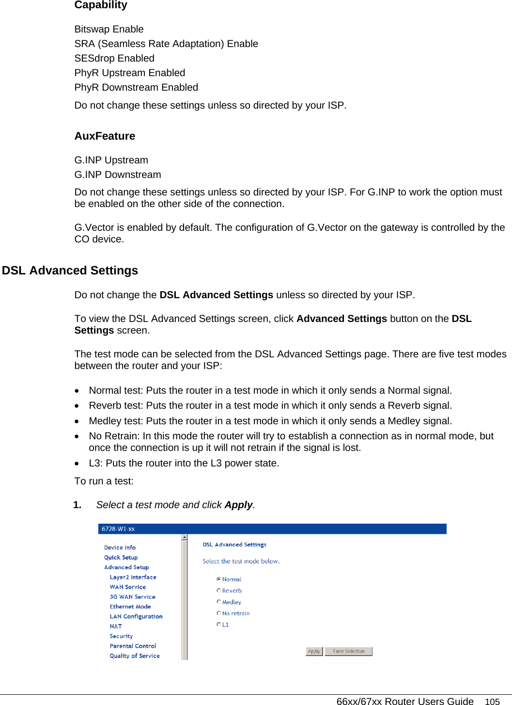   66xx/67xx Router Users Guide 105 Capability Bitswap Enable SRA (Seamless Rate Adaptation) Enable SESdrop Enabled PhyR Upstream Enabled PhyR Downstream Enabled Do not change these settings unless so directed by your ISP. AuxFeature G.INP Upstream G.INP Downstream Do not change these settings unless so directed by your ISP. For G.INP to work the option must be enabled on the other side of the connection. G.Vector is enabled by default. The configuration of G.Vector on the gateway is controlled by the CO device. DSL Advanced Settings Do not change the DSL Advanced Settings unless so directed by your ISP.  To view the DSL Advanced Settings screen, click Advanced Settings button on the DSL Settings screen. The test mode can be selected from the DSL Advanced Settings page. There are five test modes between the router and your ISP: •  Normal test: Puts the router in a test mode in which it only sends a Normal signal. •  Reverb test: Puts the router in a test mode in which it only sends a Reverb signal. •  Medley test: Puts the router in a test mode in which it only sends a Medley signal. •  No Retrain: In this mode the router will try to establish a connection as in normal mode, but once the connection is up it will not retrain if the signal is lost. •  L3: Puts the router into the L3 power state. To run a test: 1.  Select a test mode and click Apply.  