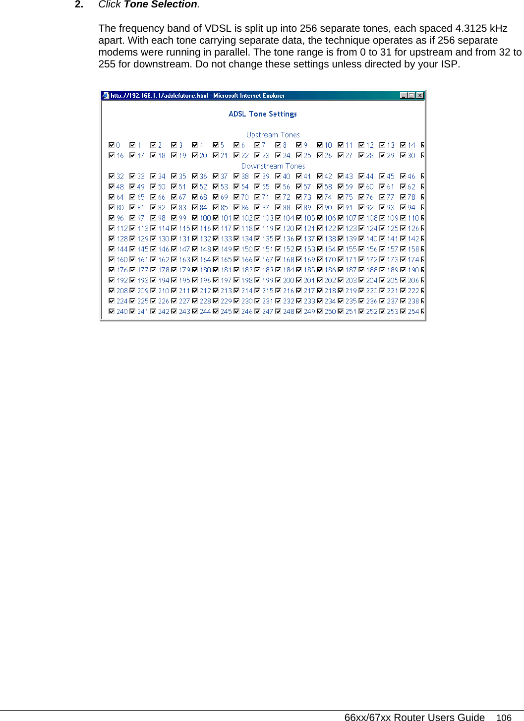   66xx/67xx Router Users Guide 106 2.  Click Tone Selection. The frequency band of VDSL is split up into 256 separate tones, each spaced 4.3125 kHz apart. With each tone carrying separate data, the technique operates as if 256 separate modems were running in parallel. The tone range is from 0 to 31 for upstream and from 32 to 255 for downstream. Do not change these settings unless directed by your ISP.   