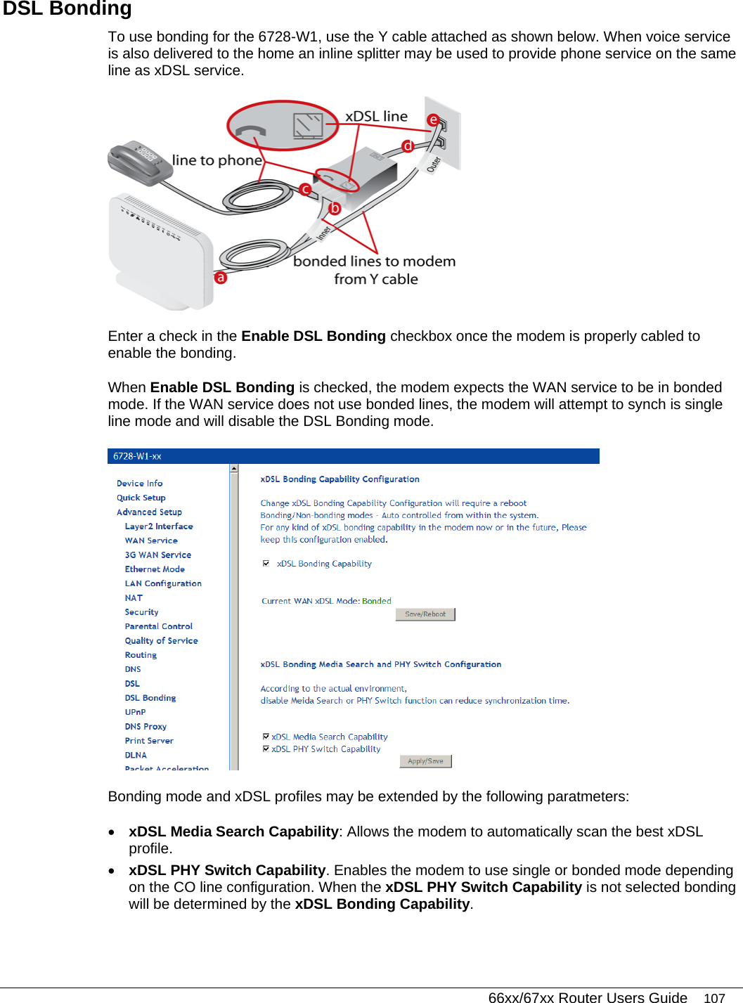   66xx/67xx Router Users Guide 107 DSL Bonding To use bonding for the 6728-W1, use the Y cable attached as shown below. When voice service is also delivered to the home an inline splitter may be used to provide phone service on the same line as xDSL service.   Enter a check in the Enable DSL Bonding checkbox once the modem is properly cabled to enable the bonding. When Enable DSL Bonding is checked, the modem expects the WAN service to be in bonded mode. If the WAN service does not use bonded lines, the modem will attempt to synch is single line mode and will disable the DSL Bonding mode.  Bonding mode and xDSL profiles may be extended by the following paratmeters: • xDSL Media Search Capability: Allows the modem to automatically scan the best xDSL profile. • xDSL PHY Switch Capability. Enables the modem to use single or bonded mode depending on the CO line configuration. When the xDSL PHY Switch Capability is not selected bonding will be determined by the xDSL Bonding Capability. 