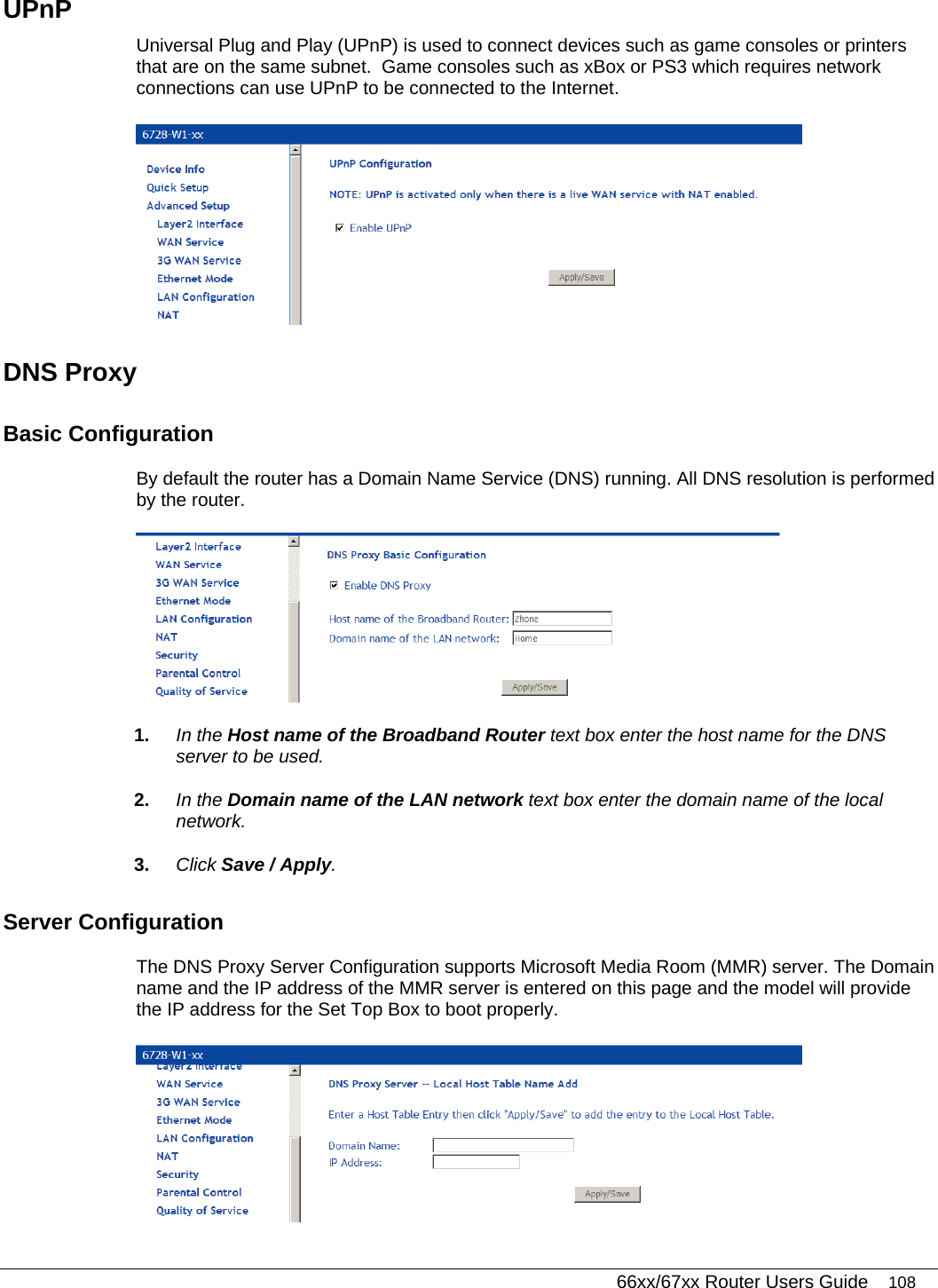   66xx/67xx Router Users Guide 108 UPnP Universal Plug and Play (UPnP) is used to connect devices such as game consoles or printers that are on the same subnet.  Game consoles such as xBox or PS3 which requires network connections can use UPnP to be connected to the Internet.  DNS Proxy Basic Configuration By default the router has a Domain Name Service (DNS) running. All DNS resolution is performed by the router.   1.  In the Host name of the Broadband Router text box enter the host name for the DNS server to be used. 2.  In the Domain name of the LAN network text box enter the domain name of the local network.  3.  Click Save / Apply. Server Configuration The DNS Proxy Server Configuration supports Microsoft Media Room (MMR) server. The Domain name and the IP address of the MMR server is entered on this page and the model will provide the IP address for the Set Top Box to boot properly.  