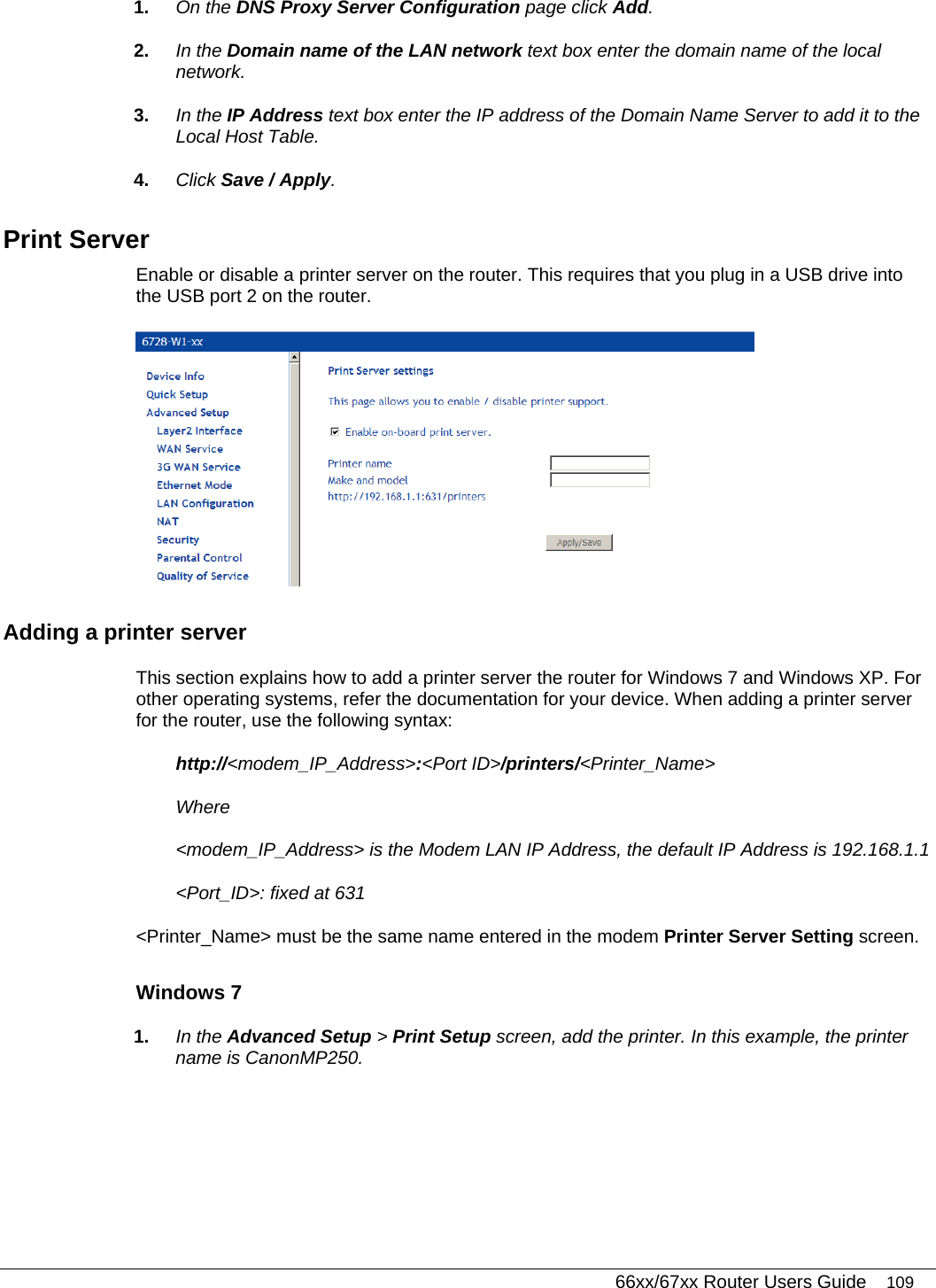   66xx/67xx Router Users Guide 109 1.  On the DNS Proxy Server Configuration page click Add. 2.  In the Domain name of the LAN network text box enter the domain name of the local network.  3.  In the IP Address text box enter the IP address of the Domain Name Server to add it to the Local Host Table. 4.  Click Save / Apply. Print Server  Enable or disable a printer server on the router. This requires that you plug in a USB drive into the USB port 2 on the router.   Adding a printer server This section explains how to add a printer server the router for Windows 7 and Windows XP. For other operating systems, refer the documentation for your device. When adding a printer server for the router, use the following syntax:  http://&lt;modem_IP_Address&gt;:&lt;Port ID&gt;/printers/&lt;Printer_Name&gt; Where &lt;modem_IP_Address&gt; is the Modem LAN IP Address, the default IP Address is 192.168.1.1 &lt;Port_ID&gt;: fixed at 631 &lt;Printer_Name&gt; must be the same name entered in the modem Printer Server Setting screen. Windows 7 1.  In the Advanced Setup &gt; Print Setup screen, add the printer. In this example, the printer name is CanonMP250. 