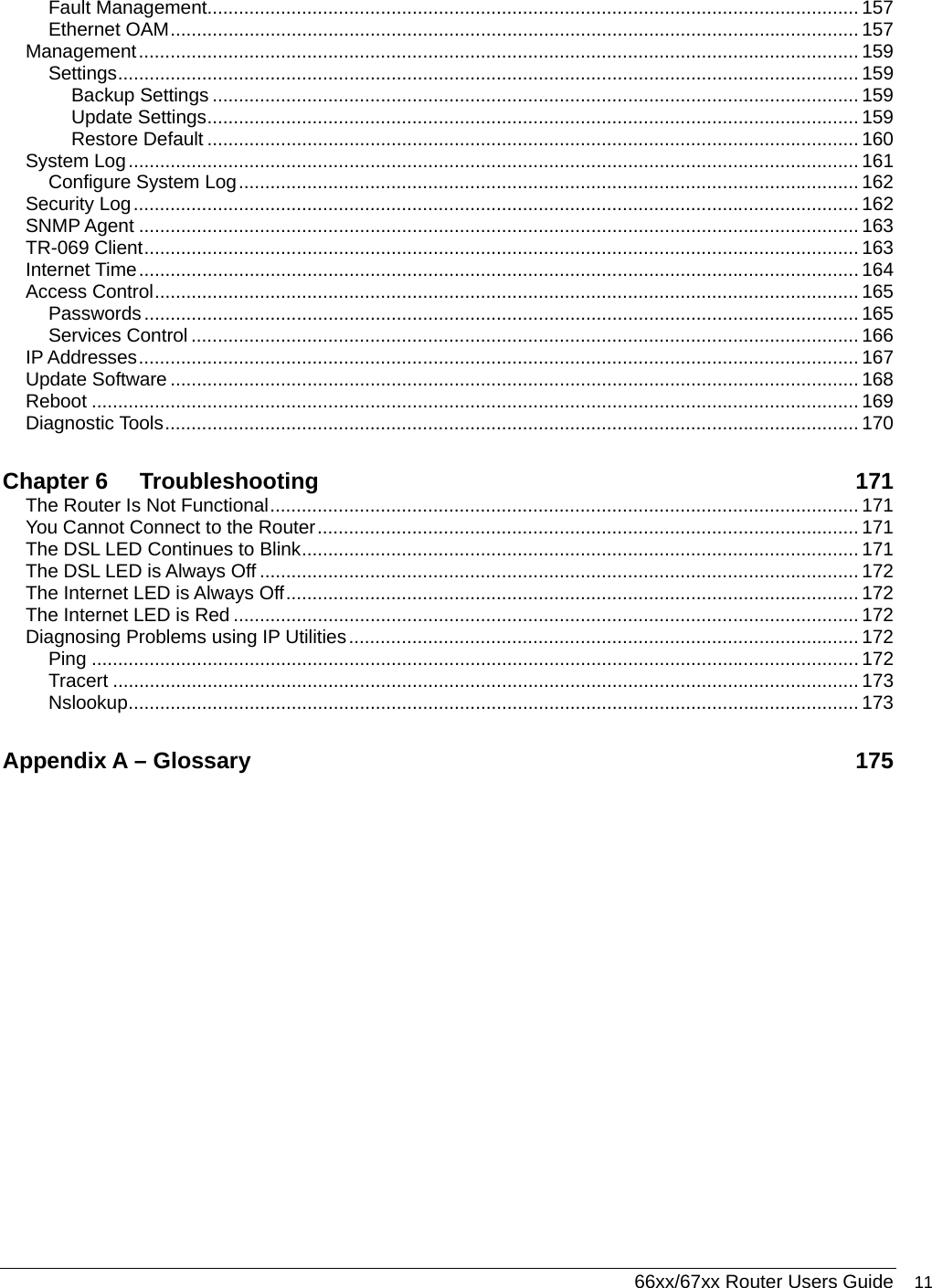  66xx/67xx Router Users Guide 11 Fault Management............................................................................................................................ 157 Ethernet OAM................................................................................................................................... 157 Management......................................................................................................................................... 159 Settings............................................................................................................................................. 159 Backup Settings ........................................................................................................................... 159 Update Settings............................................................................................................................ 159 Restore Default ............................................................................................................................ 160 System Log........................................................................................................................................... 161 Configure System Log...................................................................................................................... 162 Security Log.......................................................................................................................................... 162 SNMP Agent ......................................................................................................................................... 163 TR-069 Client........................................................................................................................................ 163 Internet Time......................................................................................................................................... 164 Access Control...................................................................................................................................... 165 Passwords........................................................................................................................................ 165 Services Control ............................................................................................................................... 166 IP Addresses......................................................................................................................................... 167 Update Software ................................................................................................................................... 168 Reboot .................................................................................................................................................. 169 Diagnostic Tools.................................................................................................................................... 170 Chapter 6 Troubleshooting 171 The Router Is Not Functional................................................................................................................ 171 You Cannot Connect to the Router....................................................................................................... 171 The DSL LED Continues to Blink.......................................................................................................... 171 The DSL LED is Always Off .................................................................................................................. 172 The Internet LED is Always Off............................................................................................................. 172 The Internet LED is Red ....................................................................................................................... 172 Diagnosing Problems using IP Utilities................................................................................................. 172 Ping .................................................................................................................................................. 172 Tracert .............................................................................................................................................. 173 Nslookup........................................................................................................................................... 173 Appendix A – Glossary  175  