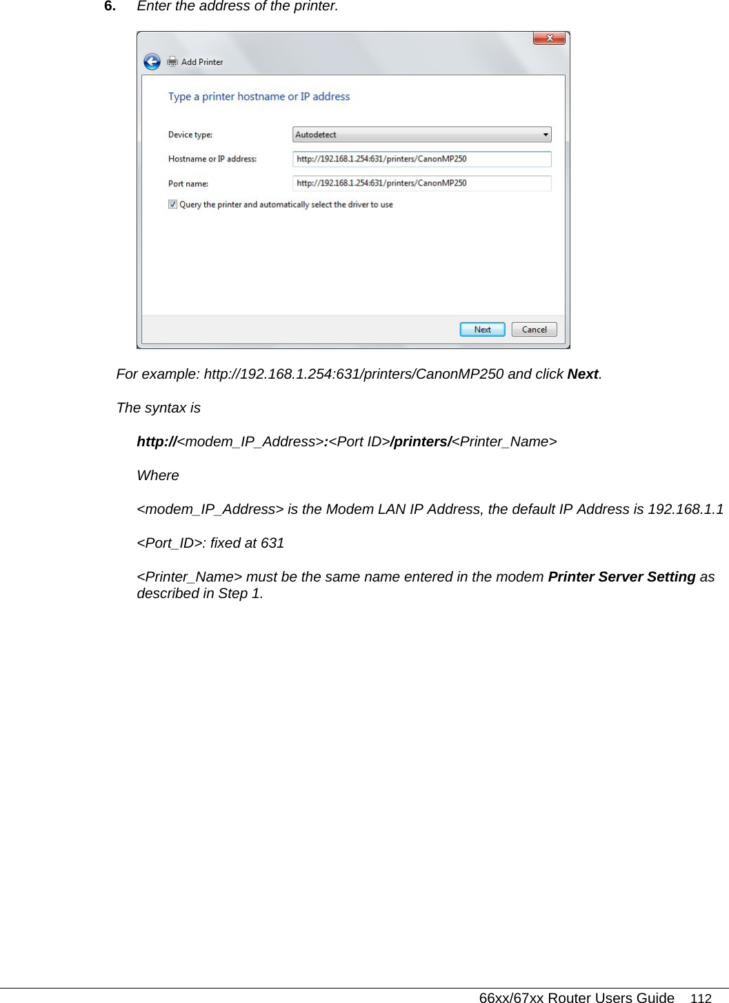   66xx/67xx Router Users Guide 112 6.  Enter the address of the printer.   For example: http://192.168.1.254:631/printers/CanonMP250 and click Next.  The syntax is http://&lt;modem_IP_Address&gt;:&lt;Port ID&gt;/printers/&lt;Printer_Name&gt; Where &lt;modem_IP_Address&gt; is the Modem LAN IP Address, the default IP Address is 192.168.1.1 &lt;Port_ID&gt;: fixed at 631 &lt;Printer_Name&gt; must be the same name entered in the modem Printer Server Setting as described in Step 1. 